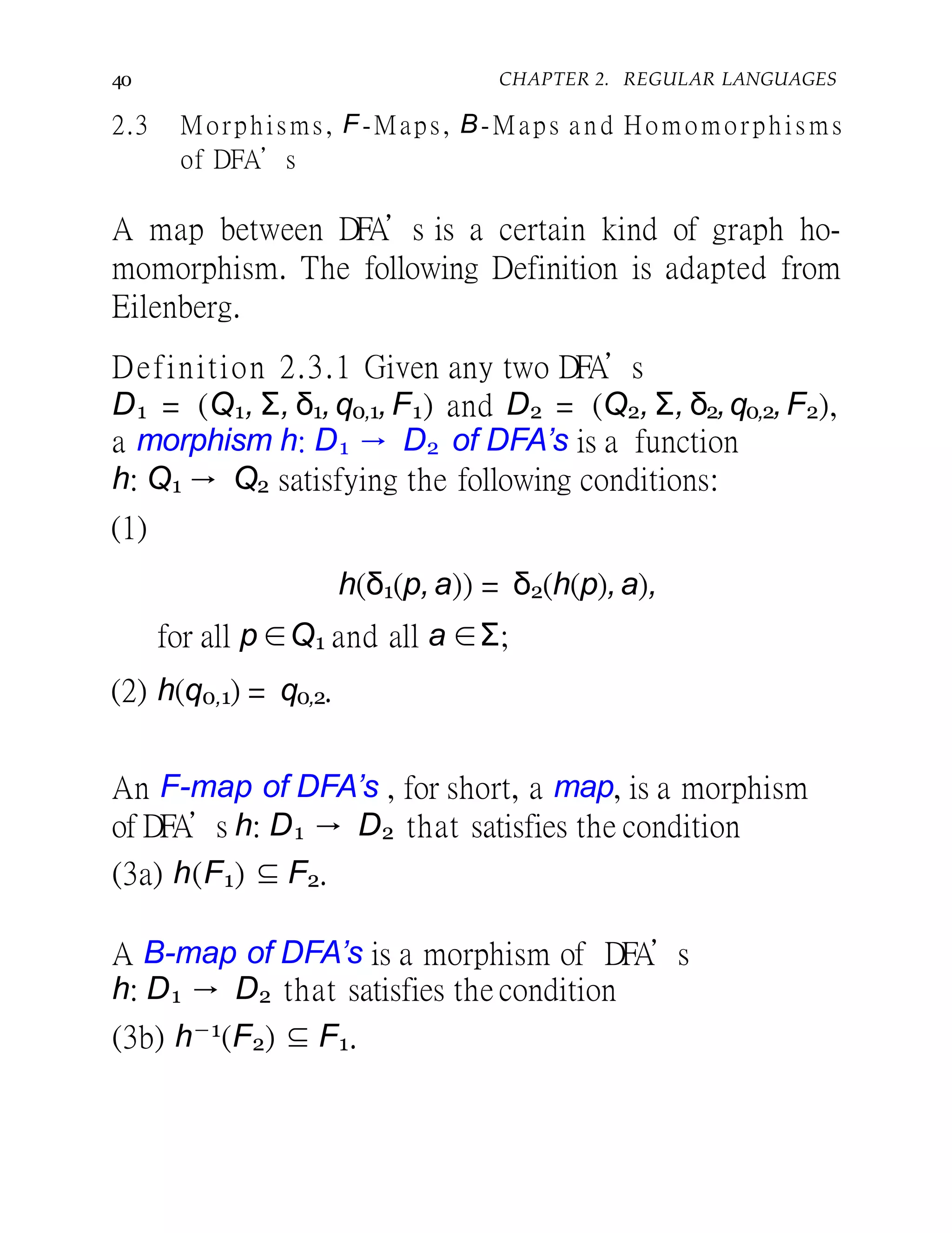 40 CHAPTER 2. REGULAR LANGUAGES
2.3 Morphisms, F-Maps, B-Maps a n d Homomorphisms
of DFA’s
A map between DFA’s is a certain kind of graph ho-
momorphism. The following Definition is adapted from
Eilenberg.
Definition 2.3.1 Given any two DFA’s
D1 = (Q1, Σ, δ1,q0,1,F1) and D2 = (Q2, Σ, δ2,q0,2,F2),
a morphism h: D1 → D2 of DFA’s is a function
h: Q1 → Q2 satisfying the following conditions:
(1)
h(δ1(p,a)) = δ2(h(p),a),
for all p ∈Q1 and all a ∈Σ;
(2) h(q0,1) = q0,2.
An F-map of DFA’s , for short, a map, is a morphism
of DFA’s h: D1 → D2 that satisfies the condition
(3a) h(F1) ⊆ F2.
A B-map of DFA’s is a morphism of DFA’s
h: D1 → D2 that satisfies the condition
(3b) h−1(F2) ⊆ F1.
 