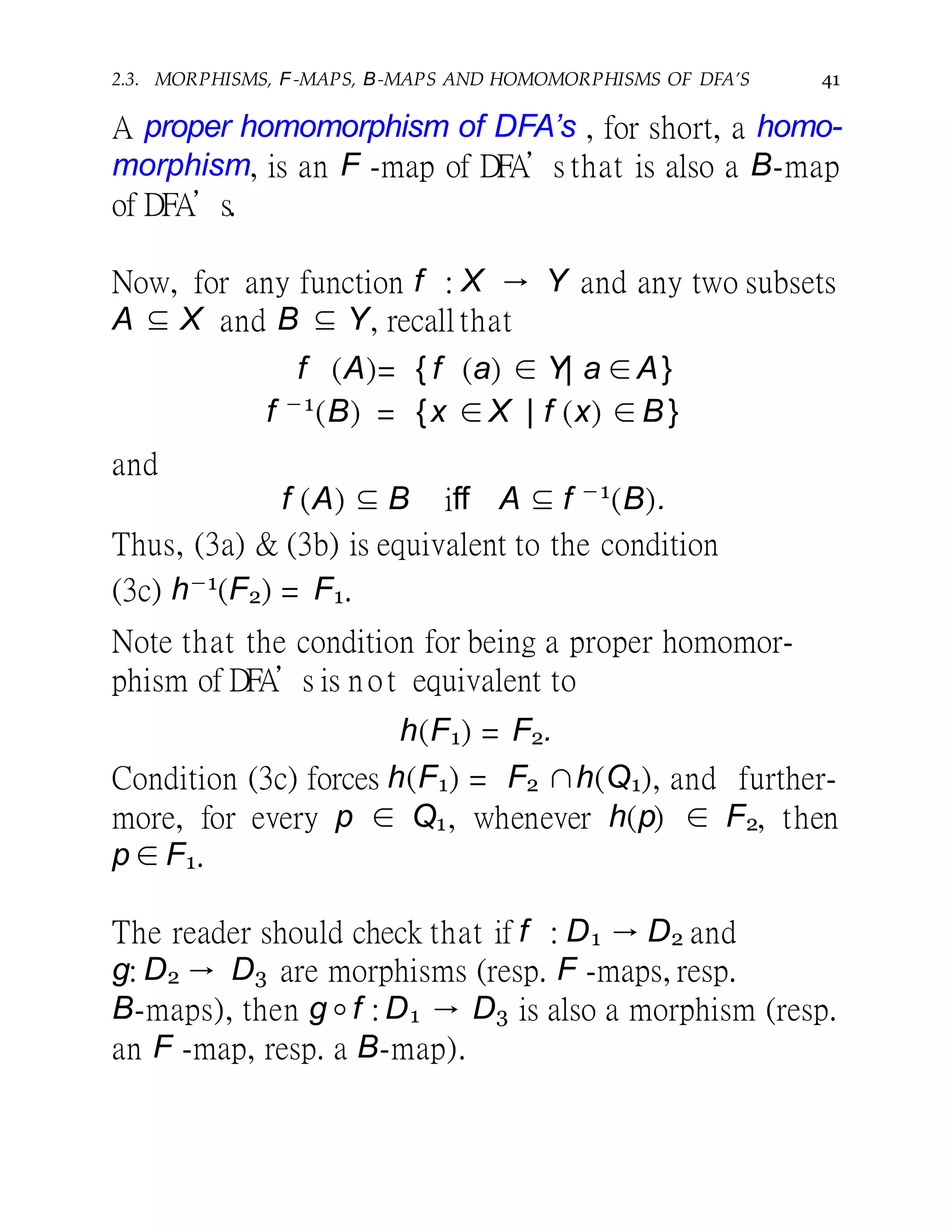2.3. MORPHISMS, F-MAPS, B-MAPS AND HOMOMORPHISMS OF DFA’S 41
A proper homomorphism of DFA’s , for short, a homo-
morphism, is an F -map of DFA’s that is also a B-map
of DFA’s.
Now, for any function f : X → Y and any two subsets
A ⊆ X and B ⊆ Y, recall that
f (A)= { f (a) ∈ Y| a ∈A}
f −1
(B) = {x ∈X | f (x) ∈ B }
and
f (A) ⊆ B iff A ⊆ f −1
(B).
Thus, (3a) & (3b) is equivalent to the condition
(3c) h−1(F2) = F1.
Note that the condition for being a proper homomor-
phism of DFA’s is not equivalent to
h(F1) = F2.
Condition (3c) forces h(F1) = F2 ∩h(Q1), and further-
Q1, whenever h(p) ∈ F2, thenmore, for every p ∈
p ∈ F1.
The reader should check that if f : D1 → D2 and
g: D2 → D3 are morphisms (resp. F -maps, resp.
B-maps), then g◦f : D1 → D3 is also a morphism (resp.
an F -map, resp. a B-map).
 