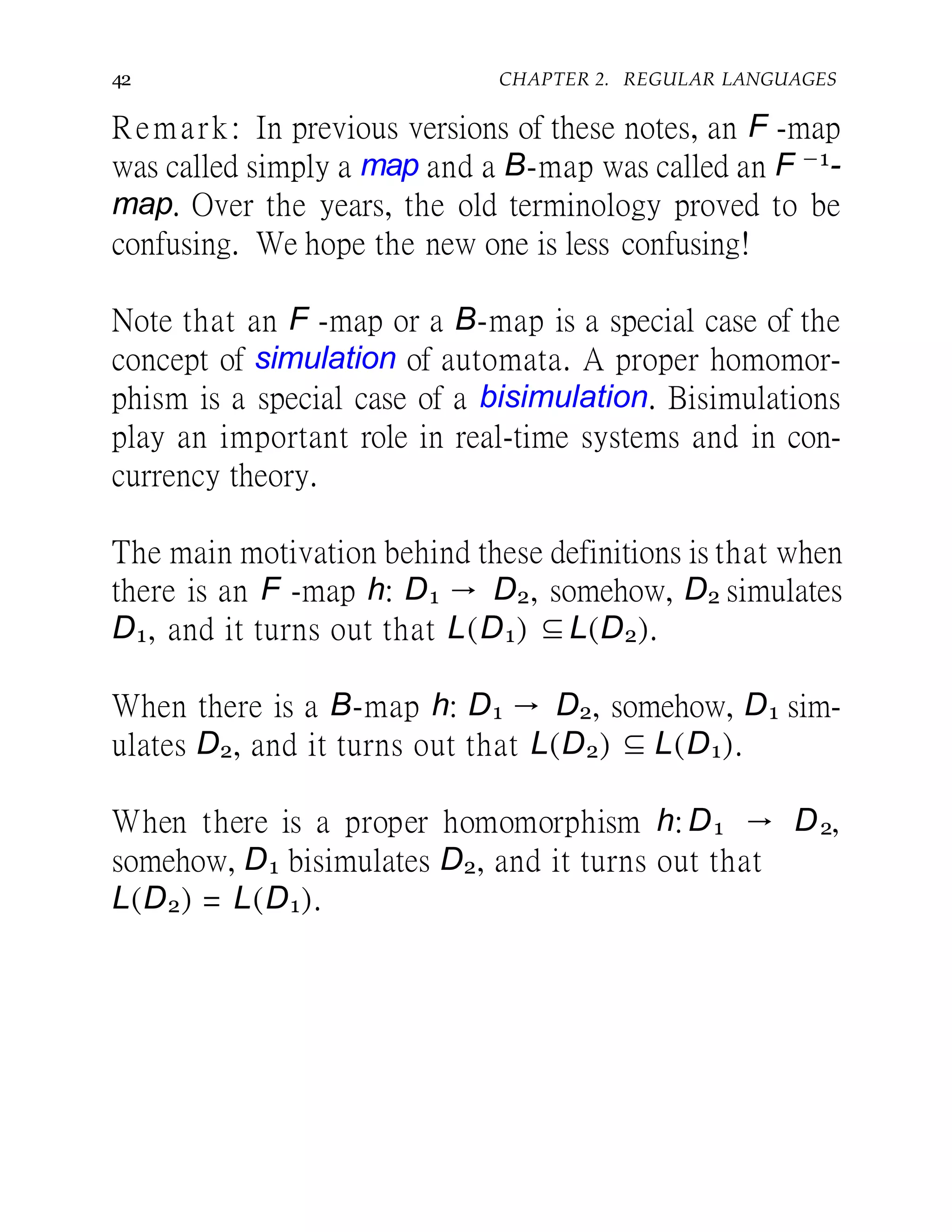 42 CHAPTER 2. REGULAR LANGUAGES
Remark: In previous versions of these notes, an F -map
was called simply a map and a B-map was called an F −1-
map. Over the years, the old terminology proved to be
confusing. We hope the new one is less confusing!
Note that an F -map or a B-map is a special case of the
concept of simulation of automata. A proper homomor-
phism is a special case of a bisimulation. Bisimulations
play an important role in real-time systems and in con-
currency theory.
The main motivation behind these definitions is that when
there is an F -map h: D1 → D2, somehow, D2 simulates
D1, and it turns out that L(D1) ⊆L(D2).
When there is a B-map h: D1 → D2, somehow, D1 sim-
ulates D2, and it turns out that L(D2) ⊆ L(D1).
When there is a proper homomorphism h: D1 → D2,
somehow, D1 bisimulates D2, and it turns out that
L(D2) = L(D1).
 