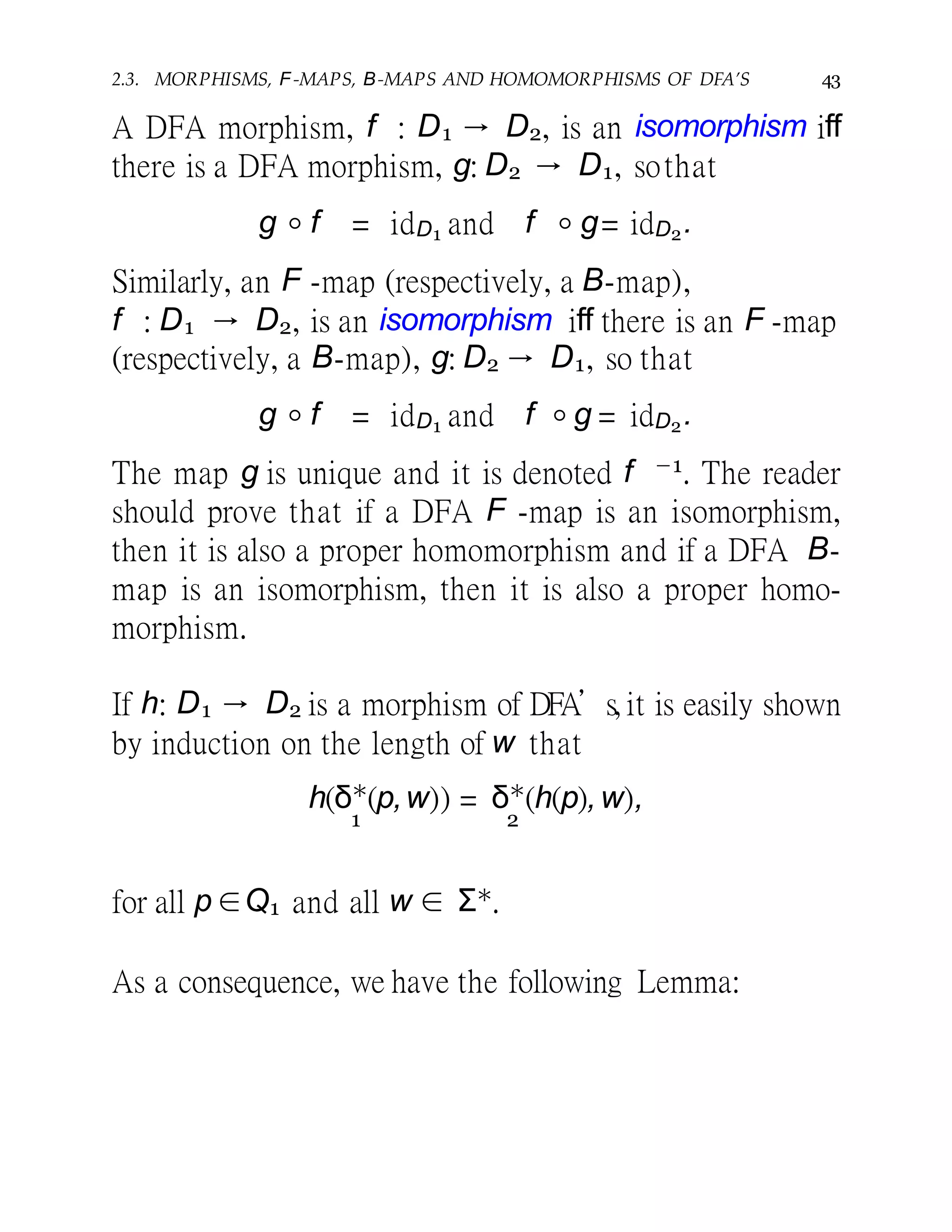 2.3. MORPHISMS, F-MAPS, B-MAPS AND HOMOMORPHISMS OF DFA’S 43
A DFA morphism, f : D1 → D2, is an isomorphism iff
there is a DFA morphism, g: D2 → D1, sothat
g ◦ f = idD1 and f ◦ g= idD2.
Similarly, an F -map (respectively, a B-map),
f : D1 → D2, is an isomorphism iff there is an F -map
(respectively, a B-map), g: D2 → D1, so that
g ◦ f = idD1 and f ◦ g = idD2.
The map g is unique and it is denoted f −1. The reader
should prove that if a DFA F -map is an isomorphism,
then it is also a proper homomorphism and if a DFA B-
map is an isomorphism, then it is also a proper homo-
morphism.
If h: D1 → D2 is a morphism of DFA’s, it is easily shown
by induction on the length of w that
h(δ∗
(p,w)) = δ∗
(h(p),w),
1 2
for all p ∈Q1 and all w ∈ Σ∗.
As a consequence, we have the following Lemma:
 
