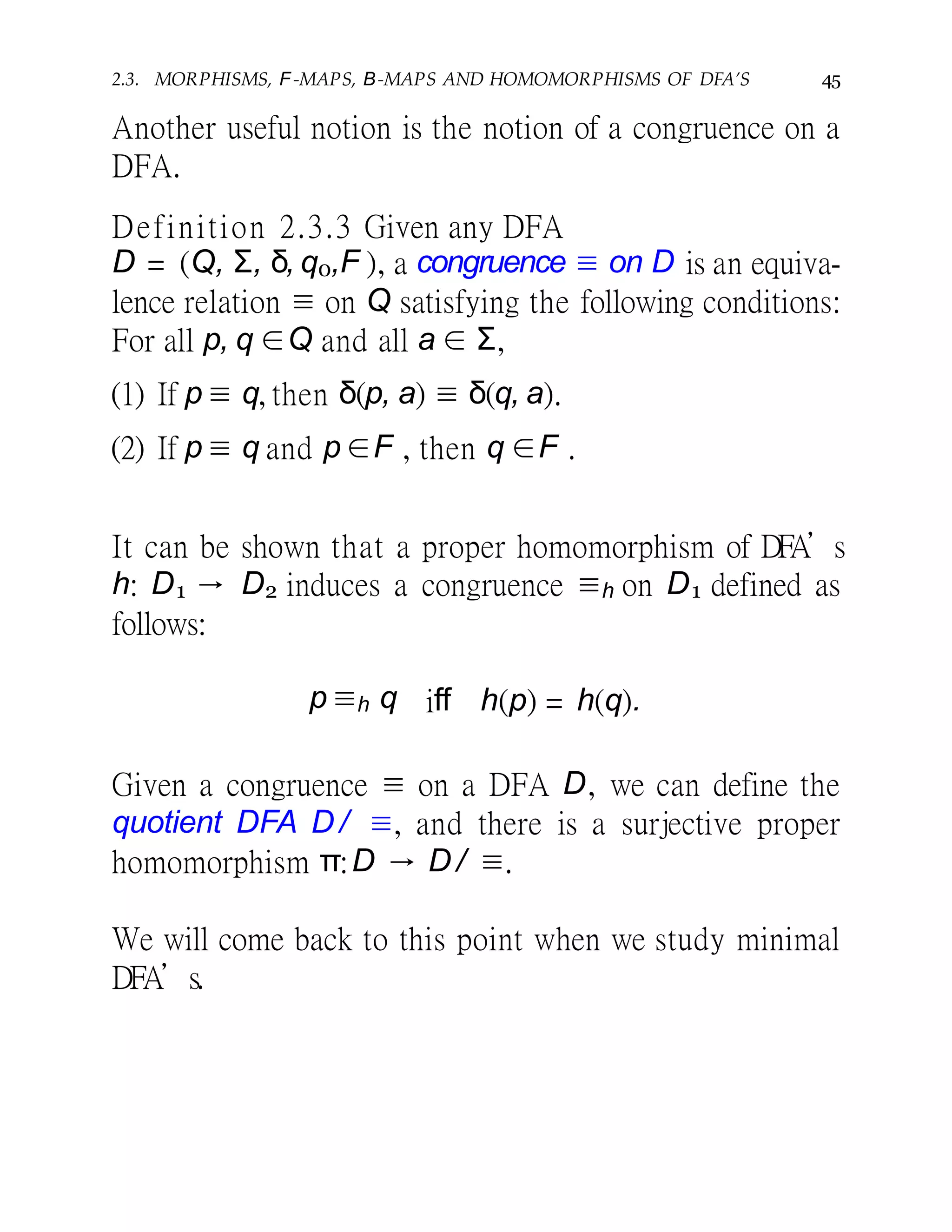 2.3. MORPHISMS, F-MAPS, B-MAPS AND HOMOMORPHISMS OF DFA’S 45
Another useful notion is the notion of a congruence on a
DFA.
Definition 2.3.3 Given any DFA
D = (Q, Σ, δ, q0,F ), a congruence ≡ on D is an equiva-
lence relation ≡ on Q satisfying the following conditions:
For all p, q ∈Q and all a ∈ Σ,
(1) If p ≡ q, then δ(p, a) ≡ δ(q, a).
(2) If p ≡ q and p ∈F , then q ∈F .
It can be shown that a proper homomorphism of DFA’s
h: D1 → D2 induces a congruence ≡h on D1 defined as
follows:
p ≡h q iff h(p) = h(q).
Given a congruence ≡ on a DFA D, we can define the
quotient DFA D / ≡, and there is a surjective proper
homomorphism π:D → D / ≡.
We will come back to this point when we study minimal
DFA’s.
 