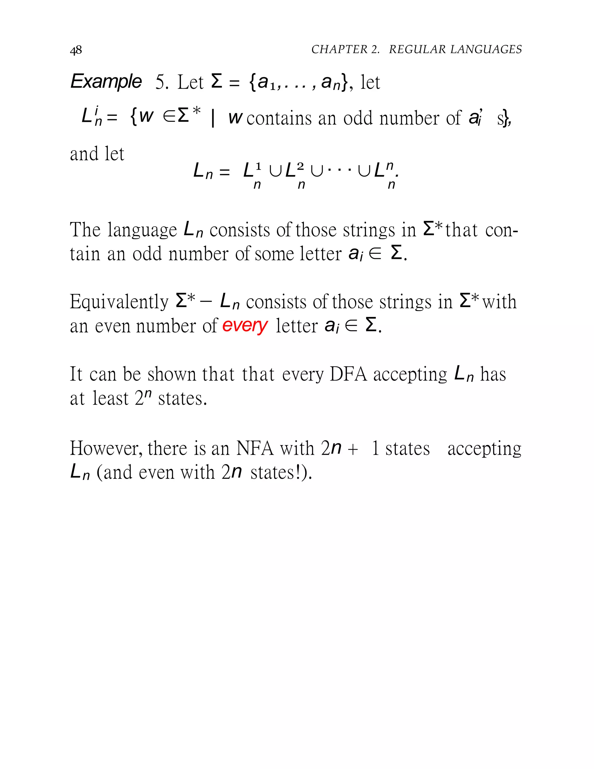 48 CHAPTER 2. REGULAR LANGUAGES
Example 5. Let Σ = {a1,. .. , an}, let
Li
n = {w ∈Σ∗
| w contains an odd number of ai’s},
and let
Ln = L1
∪L2
∪· · · ∪Ln
.
n n n
The language Ln consists of those strings in Σ∗that con-
tain an odd number of some letter ai ∈ Σ.
Equivalently Σ∗− Ln consists of those strings in Σ∗with
an even number of every letter ai ∈ Σ.
It can be shown that that every DFA accepting Ln has
at least 2n states.
However, there is an NFA with 2n + 1 states accepting
Ln (and even with 2n states!).
 