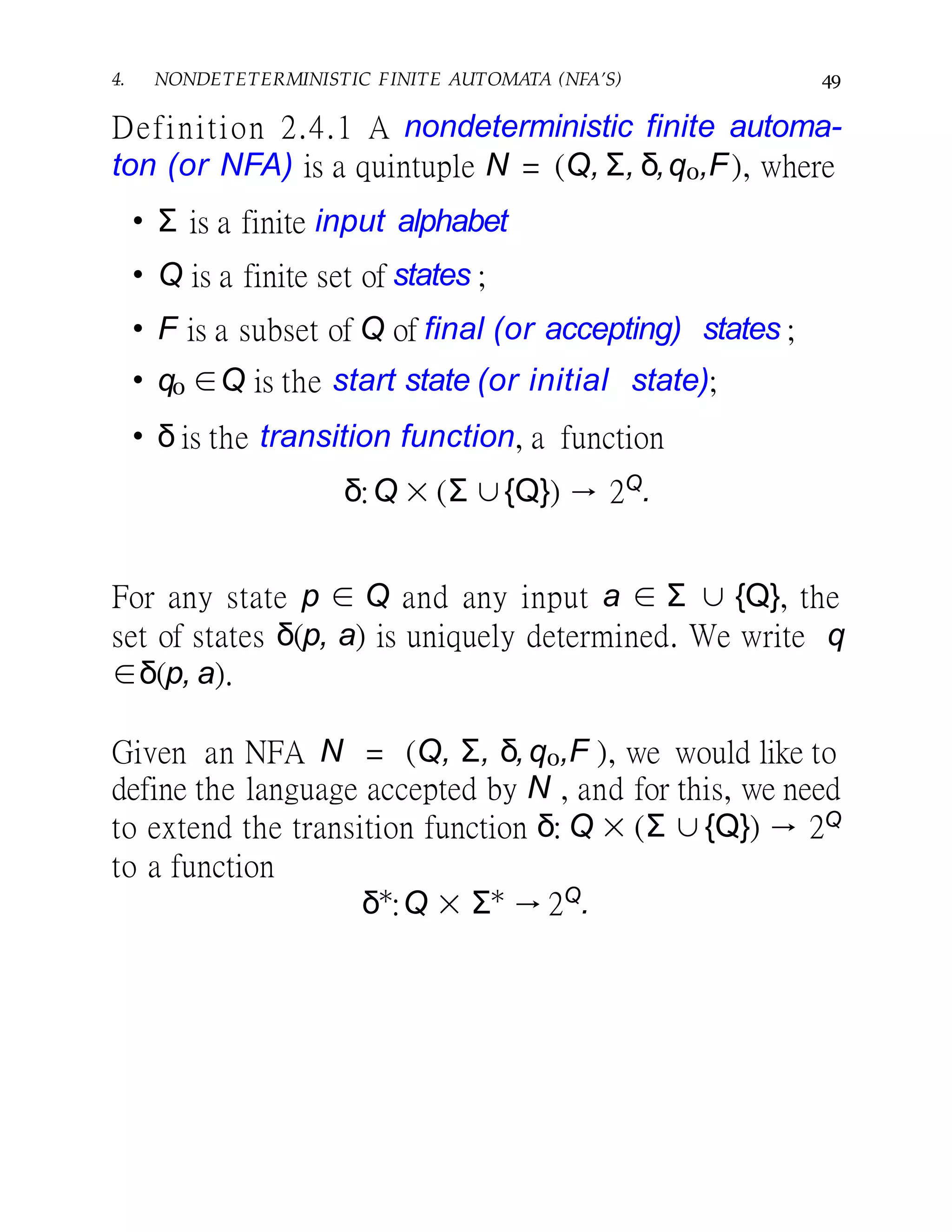 4. NONDETETERMINISTIC FINITE AUTOMATA (NFA’S) 49
Definition 2.4.1 A nondeterministic finite automa-
ton (or NFA) is a quintuple N = (Q, Σ, δ,q0,F), where
• Σ is a finite input alphabet
• Q is a finite set of states ;
• F is a subset of Q of final (or accepting) states ;
• q0 ∈Q is the start state (or initial state);
• δ is the transition function, a function
δ:Q × (Σ ∪{Q}) → 2Q
.
For any state p ∈ Q and any input a ∈ Σ ∪ {Q}, the
set of states δ(p, a) is uniquely determined. We write q
∈δ(p, a).
Given an NFA N = (Q, Σ, δ,q0,F ), we would like to
define the language accepted by N , and for this, we need
to extend the transition function δ: Q × (Σ ∪{Q}) → 2Q
to a function
δ∗
:Q × Σ∗
→ 2Q
.
 