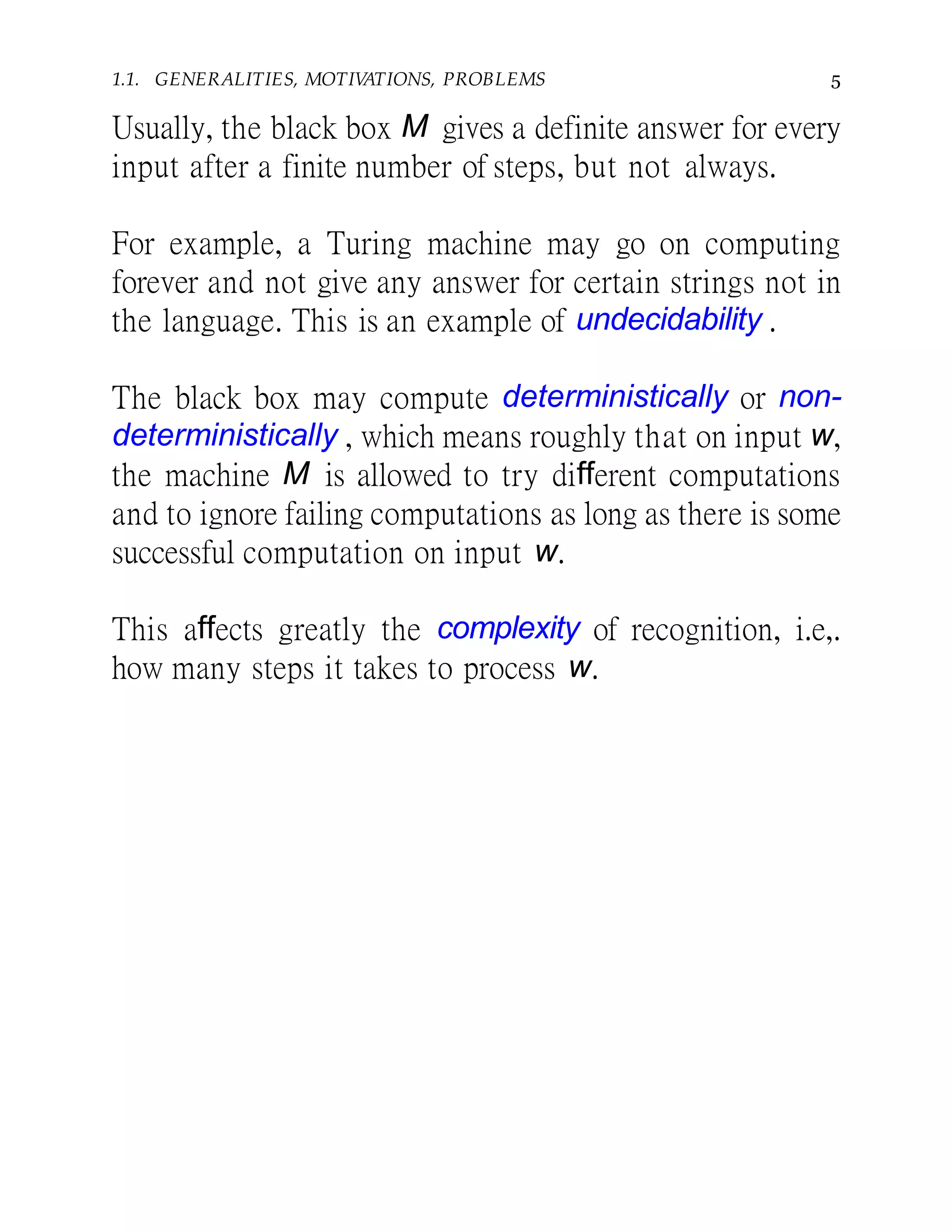 1.1. GENERALITIES, MOTIVATIONS, PROBLEMS 5
Usually, the black box M gives a definite answer for every
input after a finite number of steps, but not always.
For example, a Turing machine may go on computing
forever and not give any answer for certain strings not in
the language. This is an example of undecidability .
The black box may compute deterministically or non-
deterministically , which means roughly that on input w,
the machine M is allowed to try different computations
and to ignore failing computations as long as there is some
successful computation on input w.
This affects greatly the complexity of recognition, i.e,.
how many steps it takes to process w.
 