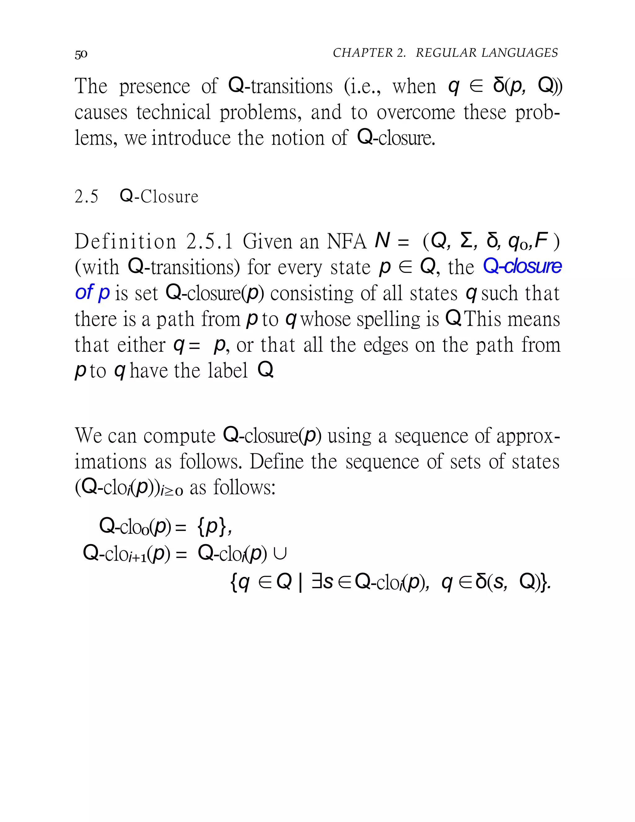 50 CHAPTER 2. REGULAR LANGUAGES
The presence of Q-transitions (i.e., when q ∈ δ(p, Q))
causes technical problems, and to overcome these prob-
lems, we introduce the notion of Q-closure.
2.5 Q-Closure
Definition 2.5.1 Given an NFA N = (Q, Σ, δ, q0,F )
(with Q-transitions) for every state p ∈ Q, the Q-closure
of p is set Q-closure(p) consisting of all states q such that
there is a path from p to qwhose spelling is Q.This means
that either q = p, or that all the edges on the path from
p to q have the label Q.
We can compute Q-closure(p) using a sequence of approx-
imations as follows. Define the sequence of sets of states
(Q-cloi(p))i≥0 as follows:
Q-clo0(p) = {p},
Q-cloi+1(p) = Q-cloi(p) ∪
{q ∈Q | ∃s∈Q-cloi(p), q ∈δ(s, Q)}.
 