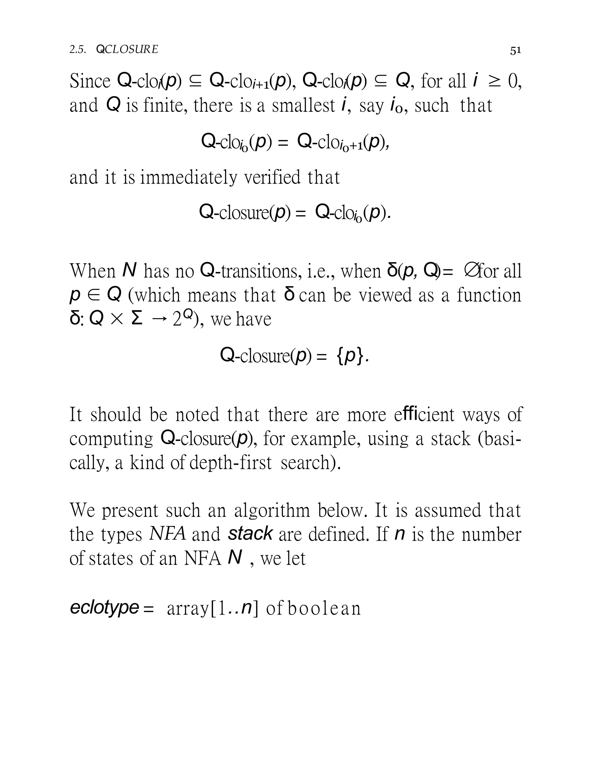 2.5. Q-CLOSURE 51
Since Q-cloi(p) ⊆ Q-cloi+1(p), Q-cloi(p) ⊆ Q, for all i ≥ 0,
and Q is finite, there is a smallest i, say i0, such that
Q-cloi0(p) = Q-cloi0+1(p),
and it is immediately verified that
Q-closure(p) = Q-cloi0(p).
When N has no Q-transitions, i.e., when δ(p, Q)= ∅for all
p ∈ Q (which means that δ can be viewed as a function
δ: Q × Σ → 2Q), we have
Q-closure(p) = {p}.
It should be noted that there are more efficient ways of
computing Q-closure(p), for example, using a stack (basi-
cally, a kind of depth-first search).
We present such an algorithm below. It is assumed that
the types NFA and stack are defined. If n is the number
of states of an NFA N , we let
eclotype = array[1..n] of boolean
 