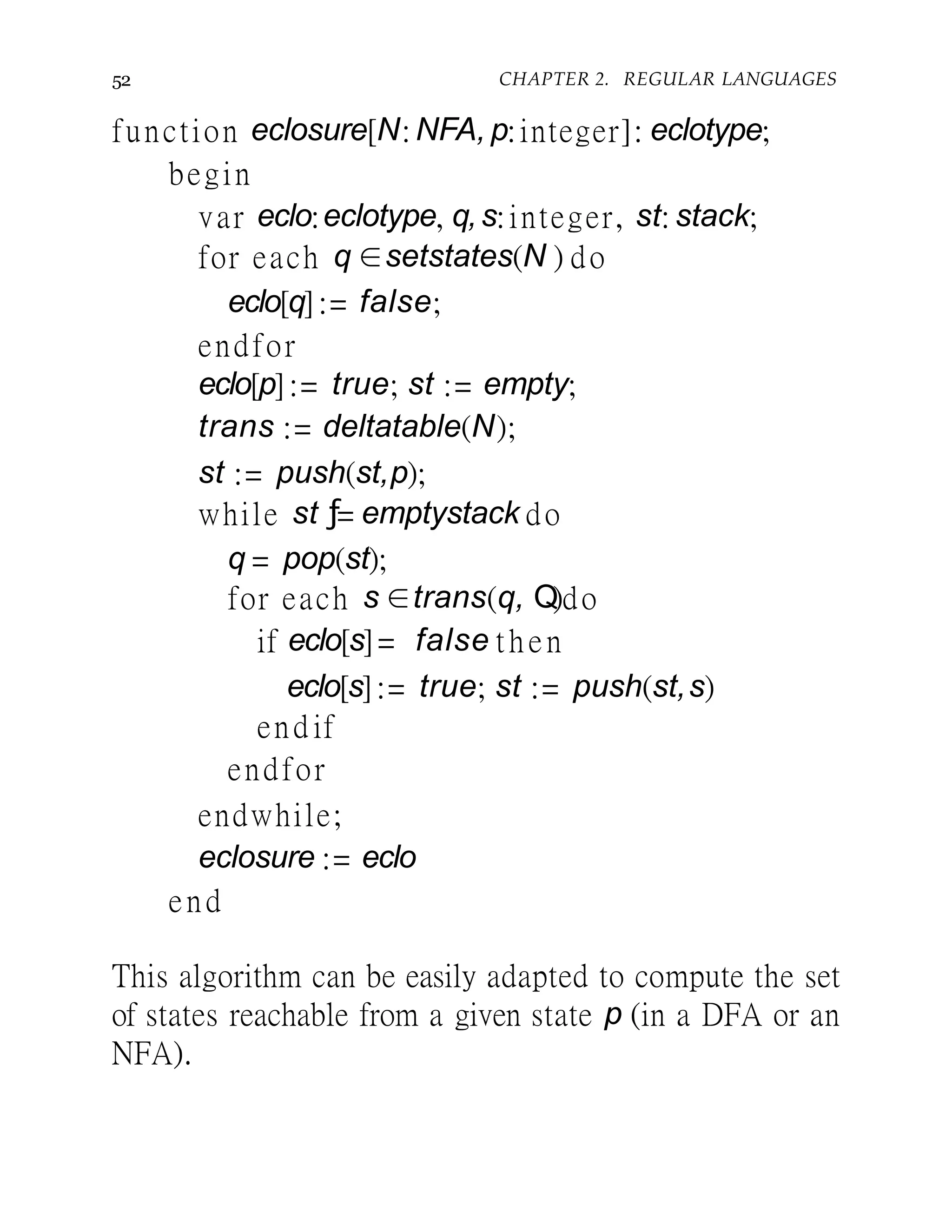 52 CHAPTER 2. REGULAR LANGUAGES
function eclosure[N: NFA, p:integer]: eclotype;
begin
var eclo:eclotype, q,s:integer, st: stack;
for each q ∈setstates(N ) do
eclo[q]:= false;
endfor
eclo[p]:= true; st := empty;
trans := deltatable(N);
st := push(st,p);
while st ƒ= emptystack do
q = pop(st);
for each s ∈trans(q, Q)do
if eclo[s]= false then
eclo[s]:= true; st := push(st,s)
end if
endfor
endwhile;
eclosure := eclo
end
This algorithm can be easily adapted to compute the set
of states reachable from a given state p (in a DFA or an
NFA).
 
