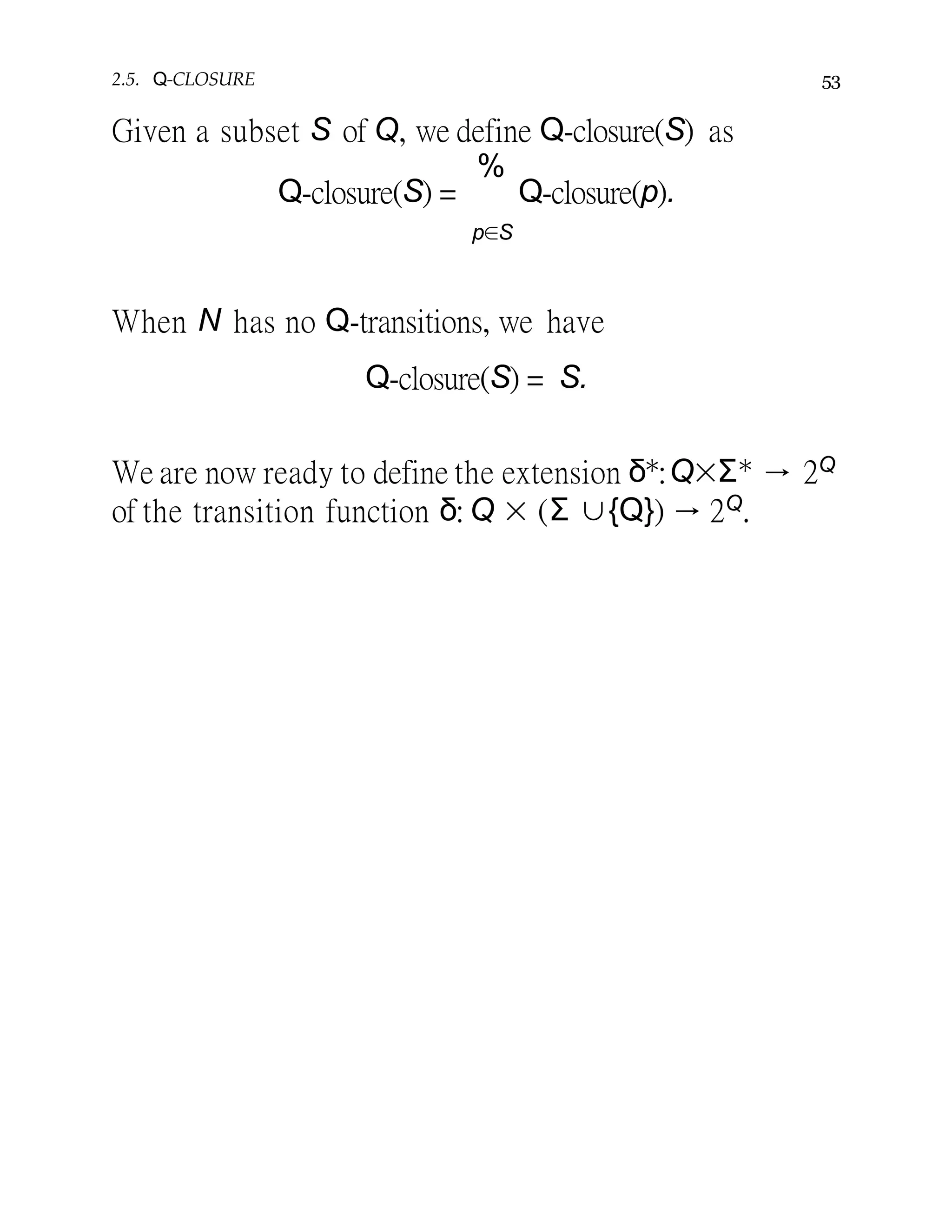 2.5. Q-CLOSURE 53
Given a subset S of Q, we define Q-closure(S) as
Q-closure(S) =
%
Q-closure(p).
p∈S
When N has no Q-transitions, we have
Q-closure(S) = S.
We are now ready to define the extension δ∗:Q×Σ∗ → 2Q
of the transition function δ: Q × (Σ ∪{Q}) → 2Q.
 