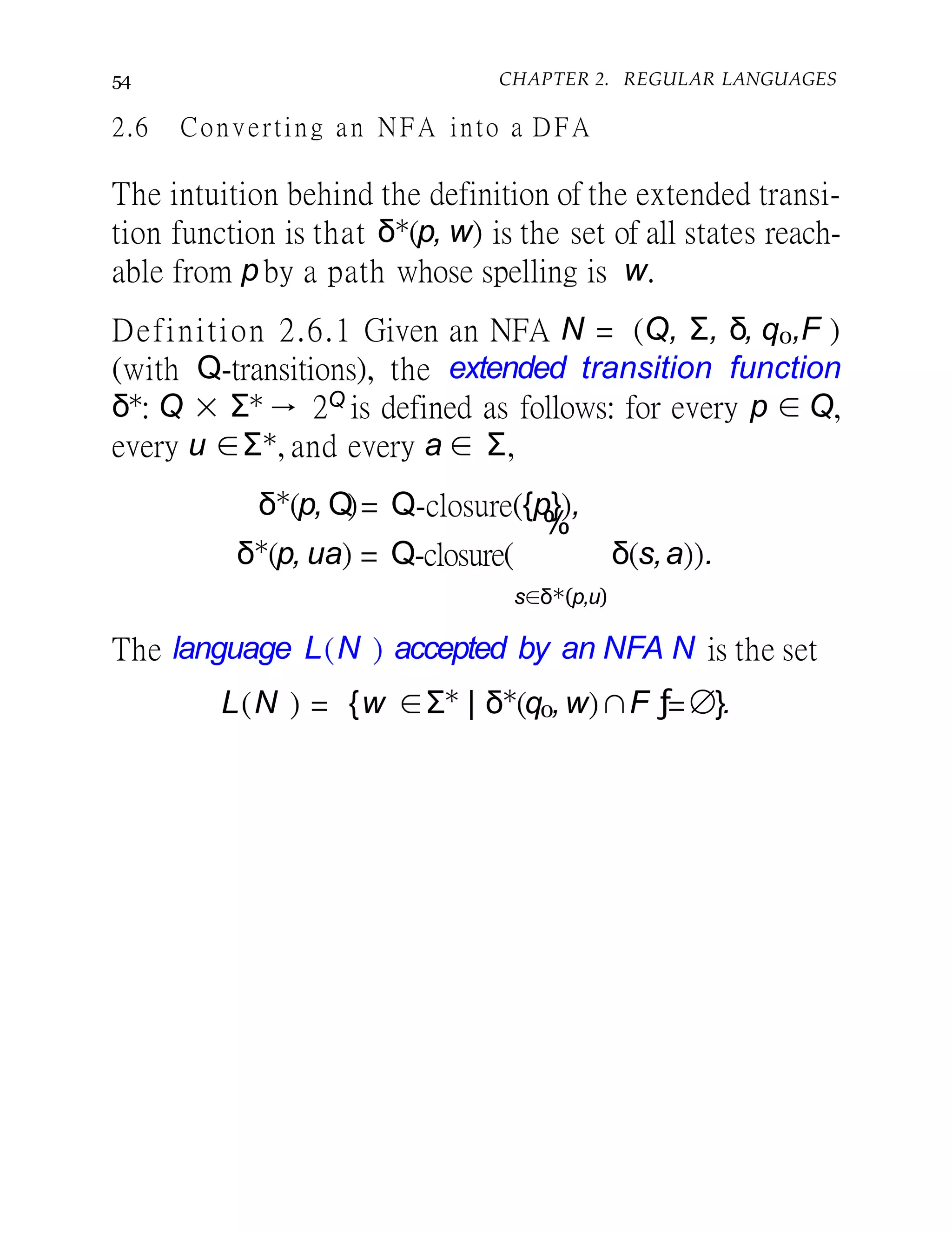 54 CHAPTER 2. REGULAR LANGUAGES
2.6 Converting an NFA into a DFA
The intuition behind the definition of the extended transi-
tion function is that δ∗(p, w) is the set of all states reach-
able from p by a path whose spelling is w.
Definition 2.6.1 Given an NFA N = (Q, Σ, δ, q0,F )
(with Q-transitions), the extended transition function
δ∗: Q × Σ∗ → 2Q is defined as follows: for every p ∈ Q,
every u ∈Σ∗, and every a ∈ Σ,
δ∗
(p, Q)= Q-closure({p}),
δ∗
(p, ua) = Q-closure( δ(s,a)).
%
s∈δ∗(p,u)
The language L(N ) accepted by an NFA N is the set
L(N ) = {w ∈Σ∗
| δ∗
(q0,w)∩F ƒ=∅}.
 