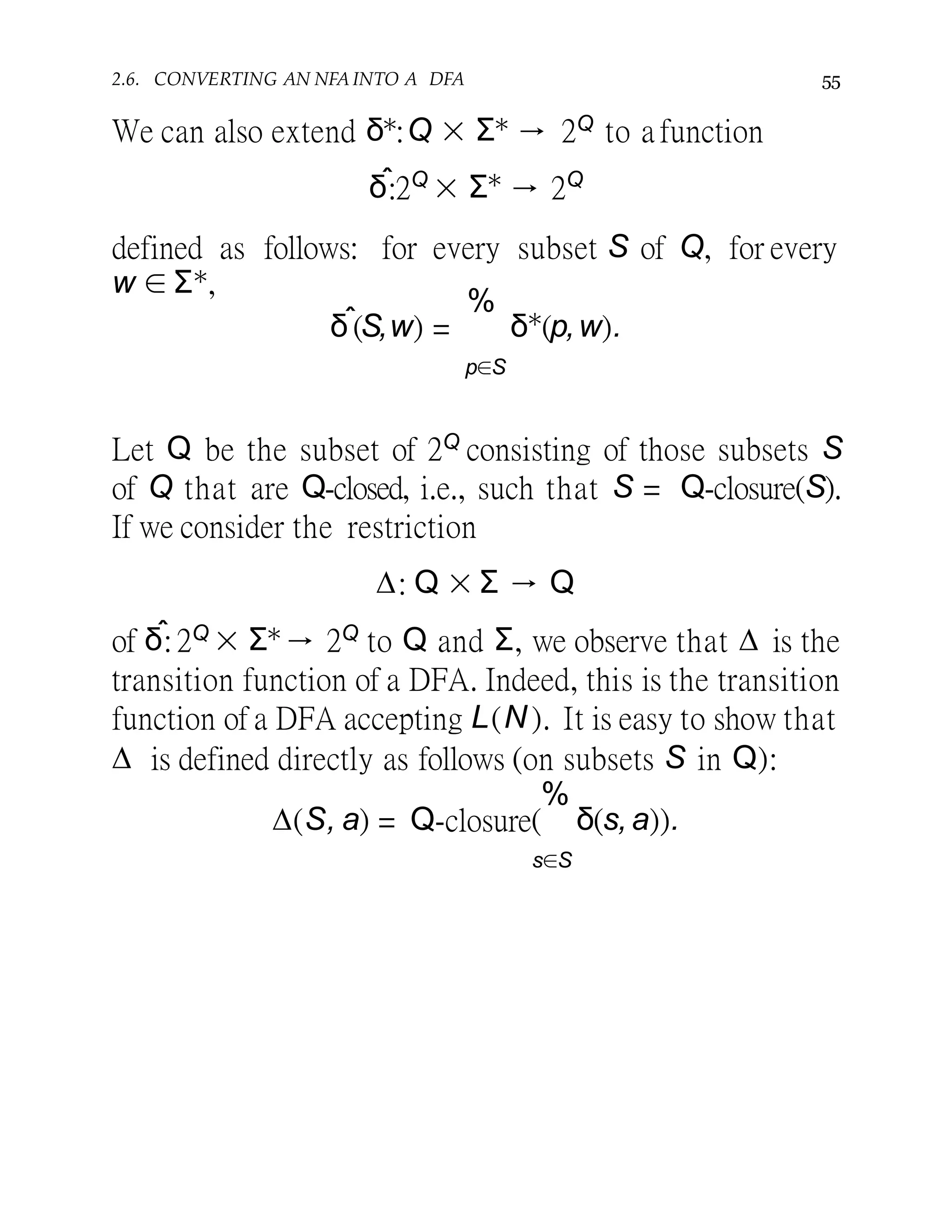 2.6. CONVERTING AN NFA INTO A DFA 55
We can also extend δ∗:Q × Σ∗ → 2Q to a function
δˆ:2Q
× Σ∗
→ 2Q
defined as follows: for every subset S of Q, for every
w ∈ Σ∗,
δˆ(S,w) =
%
δ∗
(p,w).
p∈S
Let Q be the subset of 2Q consisting of those subsets S
of Q that are Q-closed, i.e., such that S = Q-closure(S).
If we consider the restriction
∆: Q × Σ → Q
of δˆ:2Q × Σ∗→ 2Q to Q and Σ, we observe that ∆ is the
transition function of a DFA. Indeed, this is the transition
function of a DFA accepting L(N ). It is easy to show that
∆ is defined directly as follows (on subsets S in Q):
∆(S, a) = Q-closure(
%
δ(s,a)).
s∈S
 