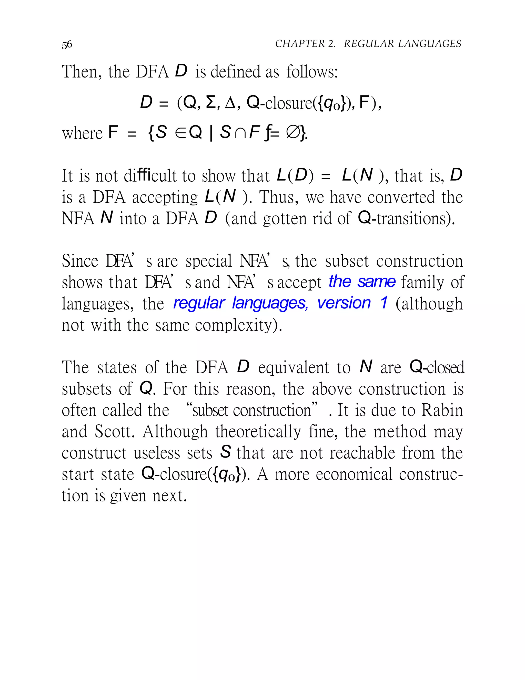56 CHAPTER 2. REGULAR LANGUAGES
Then, the DFA D is defined as follows:
D = (Q, Σ, ∆, Q-closure({q0}), F),
where F = {S ∈Q | S ∩F ƒ= ∅}.
It is not difficult to show that L(D) = L(N ), that is, D
is a DFA accepting L(N ). Thus, we have converted the
NFA N into a DFA D (and gotten rid of Q-transitions).
Since DFA’s are special NFA’s, the subset construction
shows that DFA’s and NFA’s accept the same family of
languages, the regular languages, version 1 (although
not with the same complexity).
The states of the DFA D equivalent to N are Q-closed
subsets of Q. For this reason, the above construction is
often called the “subset construction”. It is due to Rabin
and Scott. Although theoretically fine, the method may
construct useless sets S that are not reachable from the
start state Q-closure({q0}). A more economical construc-
tion is given next.
 