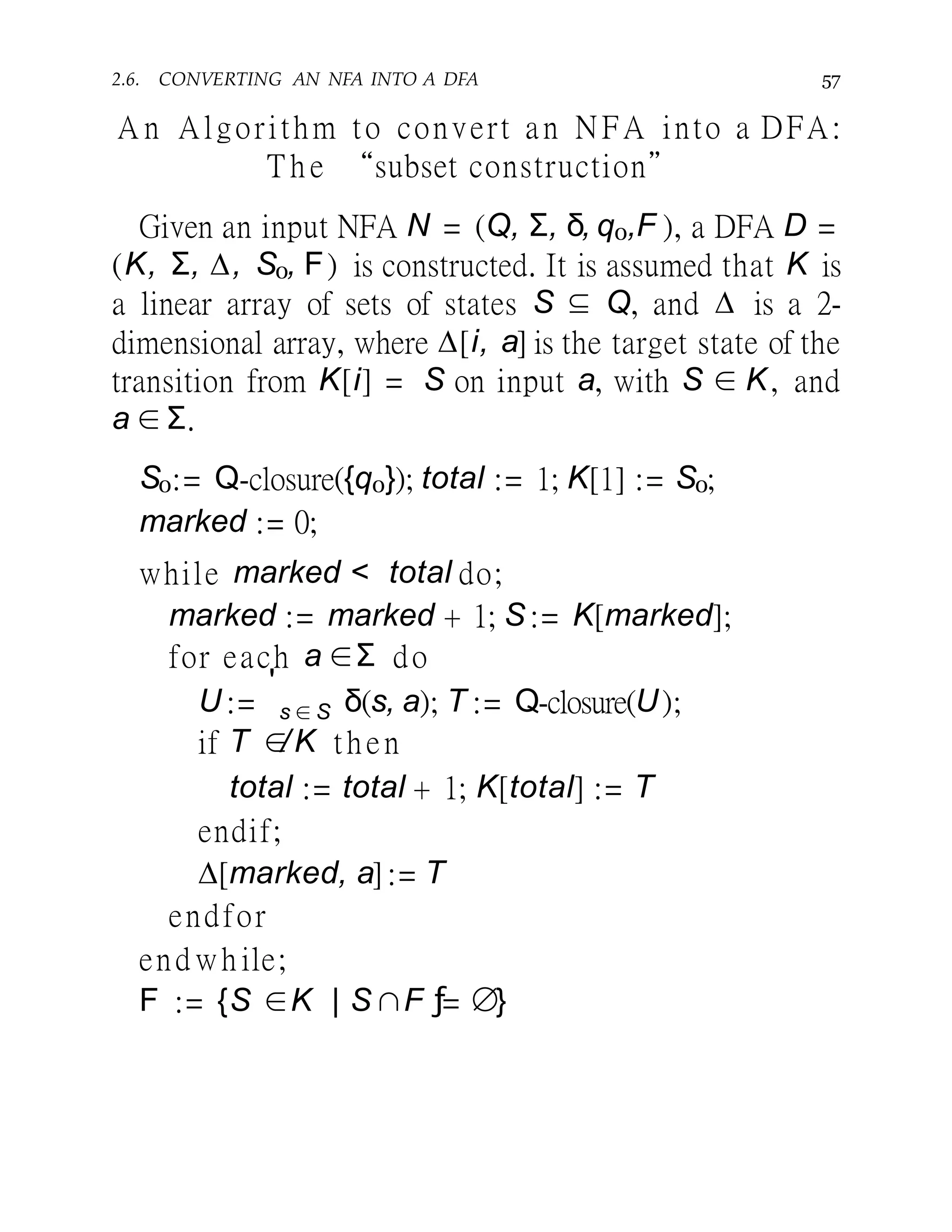2.6. CONVERTING AN NFA INTO A DFA 57
A n Algorithm to convert an NFA into a DFA:
T h e “subset construction”
Given an input NFA N = (Q, Σ, δ, q0,F ), a DFA D =
(K, Σ, ∆, S0, F) is constructed. It is assumed that K is
a linear array of sets of states S ⊆ Q, and ∆ is a 2-
dimensional array, where ∆[i, a] is the target state of the
transition from K[i] = S on input a, with S ∈ K, and
a ∈ Σ.
S0:= Q-closure({q0}); total := 1; K[1] := S0;
marked := 0;
while marked < total do;
marked := marked + 1; S := K[marked];
for each a ∈Σ do
U :=
'
s ∈ S δ(s, a); T := Q-closure(U);
if T ∈/K then
total := total + 1; K[total] := T
endif;
∆[marked, a] := T
endfor
end wh ile;
F := {S ∈K | S ∩F ƒ= ∅}
 