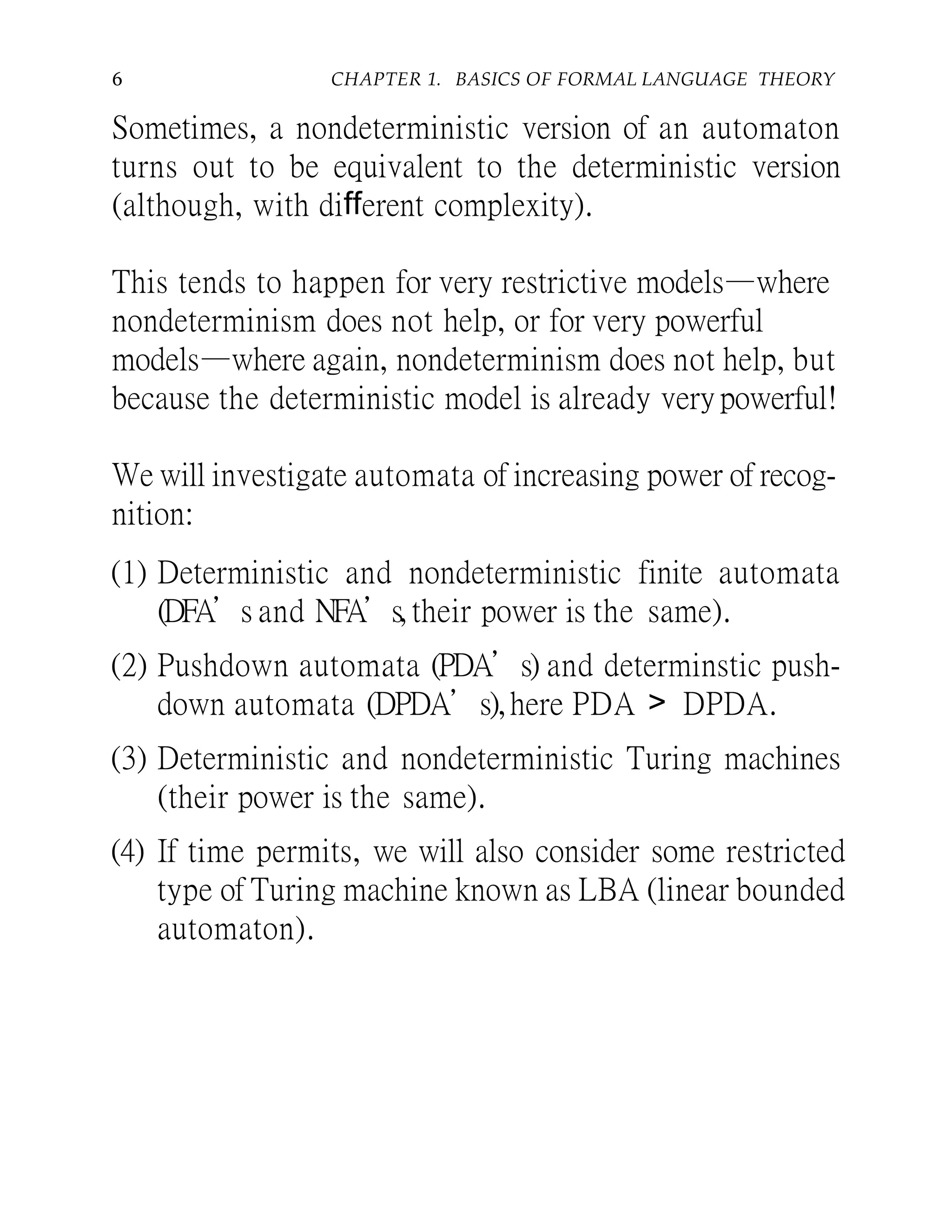 6 CHAPTER 1. BASICS OF FORMAL LANGUAGE THEORY
Sometimes, a nondeterministic version of an automaton
turns out to be equivalent to the deterministic version
(although, with different complexity).
This tends to happen for very restrictive models—where
nondeterminism does not help, or for very powerful
models—where again, nondeterminism does not help, but
because the deterministic model is already very powerful!
We will investigate automata of increasing power of recog-
nition:
(1) Deterministic and nondeterministic finite automata
(DFA’s and NFA’s, their power is the same).
(2) Pushdown automata (PDA’s) and determinstic push-
down automata (DPDA’s),here PDA > DPDA.
(3) Deterministic and nondeterministic Turing machines
(their power is the same).
(4) If time permits, we will also consider some restricted
type of Turing machine known as LBA (linear bounded
automaton).
 