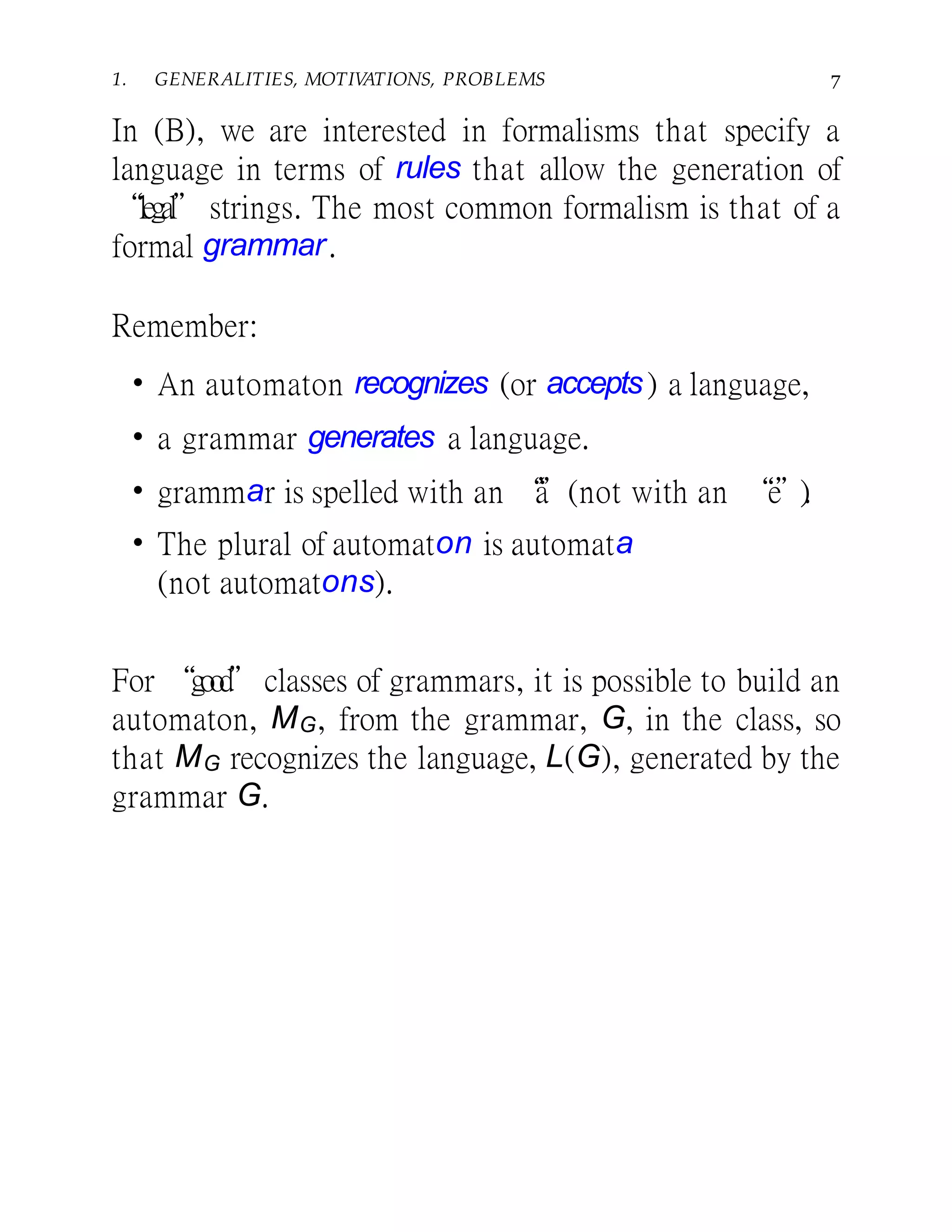 1. GENERALITIES, MOTIVATIONS, PROBLEMS 7
In (B), we are interested in formalisms that specify a
language in terms of rules that allow the generation of
“legal” strings. The most common formalism is that of a
formal grammar.
Remember:
• An automaton recognizes (or accepts) a language,
• a grammar generates a language.
• grammar is spelled with an “a”(not with an “e”).
• The plural of automaton is automata
(not automatons).
For “good”classes of grammars, it is possible to build an
automaton, MG, from the grammar, G, in the class, so
that MG recognizes the language, L(G), generated by the
grammar G.
 