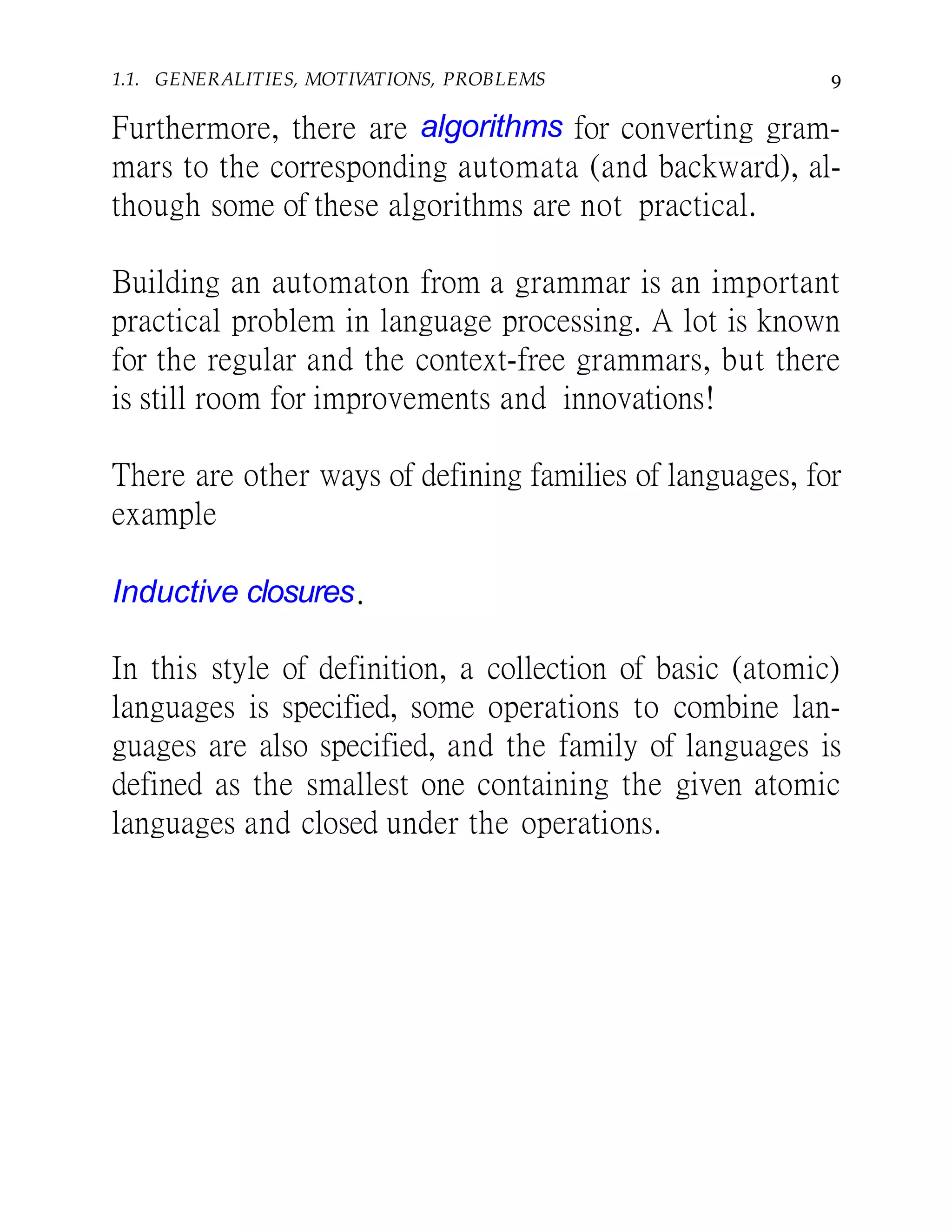 1.1. GENERALITIES, MOTIVATIONS, PROBLEMS 9
Furthermore, there are algorithms for converting gram-
mars to the corresponding automata (and backward), al-
though some of these algorithms are not practical.
Building an automaton from a grammar is an important
practical problem in language processing. A lot is known
for the regular and the context-free grammars, but there
is still room for improvements and innovations!
There are other ways of defining families of languages, for
example
Inductive closures.
In this style of definition, a collection of basic (atomic)
languages is specified, some operations to combine lan-
guages are also specified, and the family of languages is
defined as the smallest one containing the given atomic
languages and closed under the operations.
 