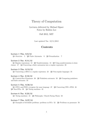 Theory of Computation 
Lectures delivered by Michael Sipser 
Notes by Holden Lee 
Fall 2012, MIT 
Last updated Tue. 12/11/2012 
Contents 
Lecture 1 Thu. 9/6/12 
S1 Overview 5 S2 Finite Automata 6 S3 Formalization 7 
Lecture 2 Tue. 9/11/12 
S1 Regular expressions 12 S2 Nondeterminism 13 S3 Using nondeterminism to show 
closure 17 S4 Converting a finite automaton into a regular expression 20 
Lecture 3 Thu. 9/13/12 
S1 Converting a DFA to a regular expression 22 S2 Non-regular languages 25 
Lecture 4 Tue. 9/18/12 
S1 Context-Free Grammars 30 S2 Pushdown automata 33 S3 Comparing pushdown 
and finite automata 33 
Lecture 5 Thu. 9/20/12 
S1 CFG’s and PDA’s recognize the same language 37 S2 Converting CFG→PDA 38 
S3 Non-CFLs 39 S4 Turing machines 42 
Lecture 6 Tue. 9/25/12 
S1 Turing machines 44 S2 Philosophy: Church-Turing Thesis 50 
Lecture 7 Thu. 9/27/12 
S1 Examples of decidable problems: problems on FA’s 52 S2 Problems on grammars 56 
1 
 