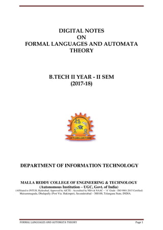 FORMAL LANGUAGES AND AUTOMATA THEORY Page 1
DIGITAL NOTES
ON
FORMAL LANGUAGES AND AUTOMATA
THEORY
B.TECH II YEAR - II SEM
(2017-18)
DEPARTMENT OF INFORMATION TECHNOLOGY
MALLA REDDY COLLEGE OF ENGINEERING & TECHNOLOGY
(Autonomous Institution – UGC, Govt. of India)
(Affiliated to JNTUH, Hyderabad, Approved by AICTE - Accredited by NBA & NAAC – ‘A’ Grade - ISO 9001:2015 Certified)
Maisammaguda, Dhulapally (Post Via. Hakimpet), Secunderabad – 500100, Telangana State, INDIA.
 