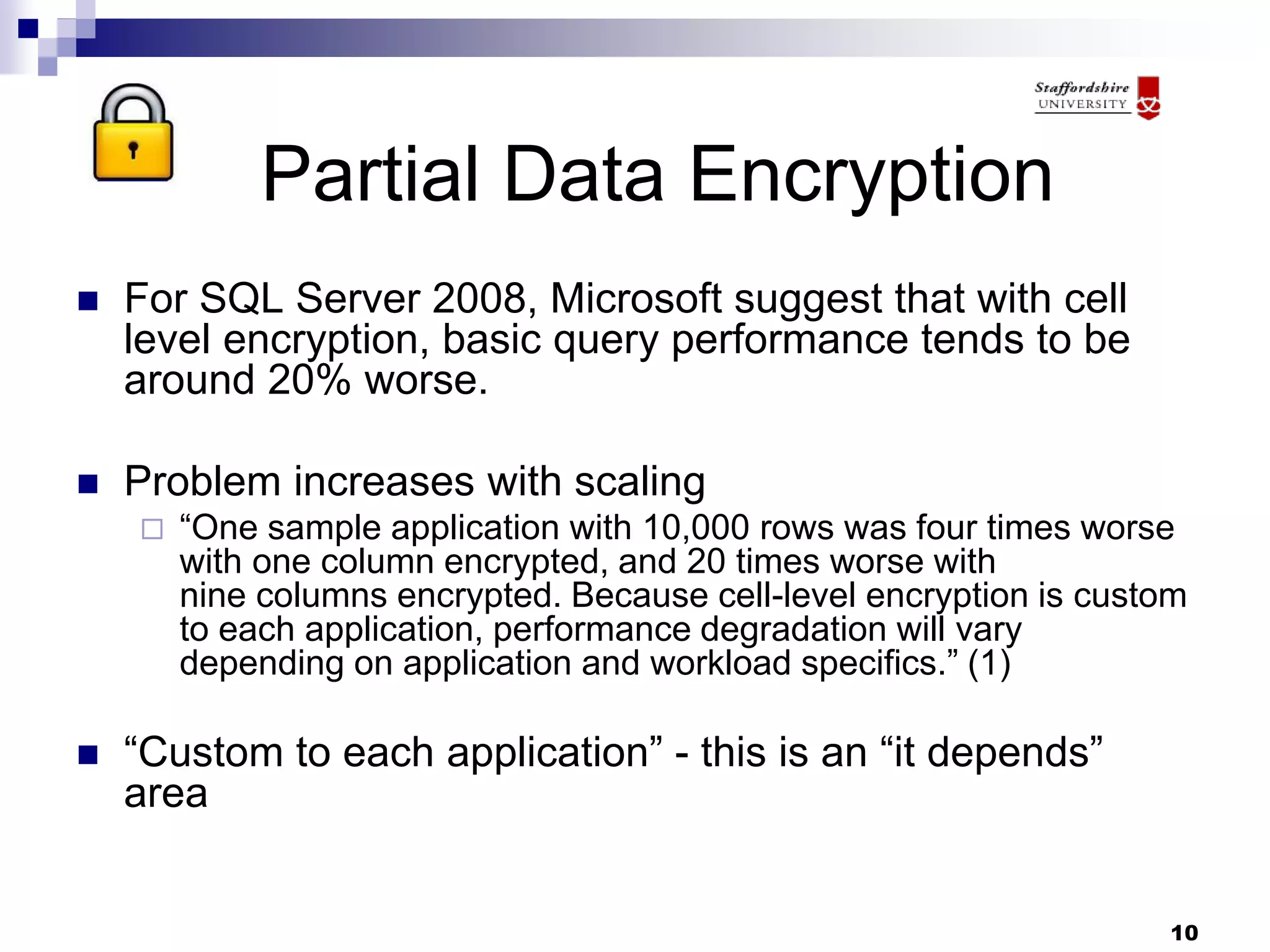 10
Partial Data Encryption
 For SQL Server 2008, Microsoft suggest that with cell
level encryption, basic query performance tends to be
around 20% worse.
 Problem increases with scaling
 “One sample application with 10,000 rows was four times worse
with one column encrypted, and 20 times worse with
nine columns encrypted. Because cell-level encryption is custom
to each application, performance degradation will vary
depending on application and workload specifics.” (1)
 “Custom to each application” - this is an “it depends”
area
 