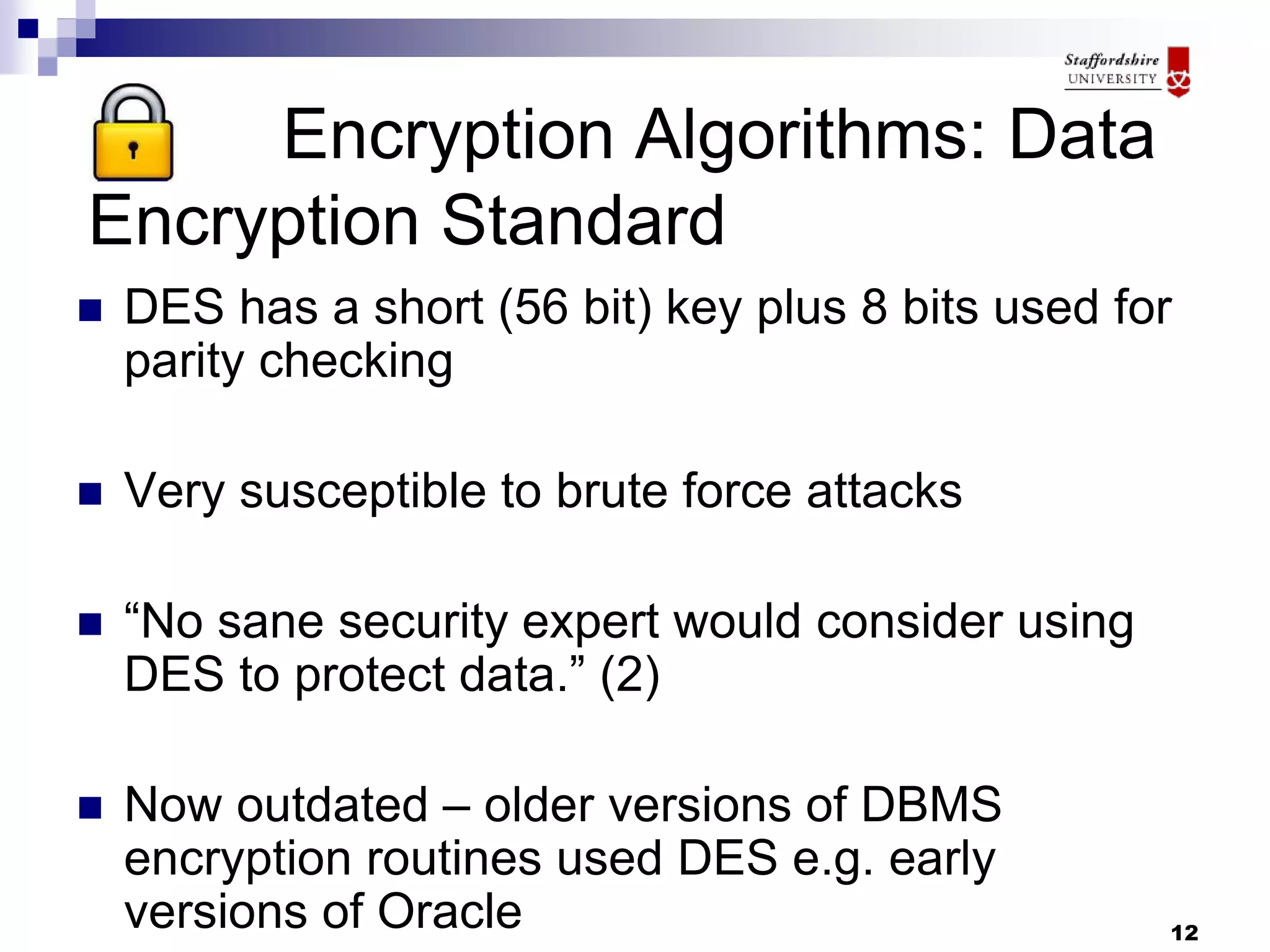 12
Encryption Algorithms: Data
Encryption Standard
 DES has a short (56 bit) key plus 8 bits used for
parity checking
 Very susceptible to brute force attacks
 “No sane security expert would consider using
DES to protect data.” (2)
 Now outdated – older versions of DBMS
encryption routines used DES e.g. early
versions of Oracle
 