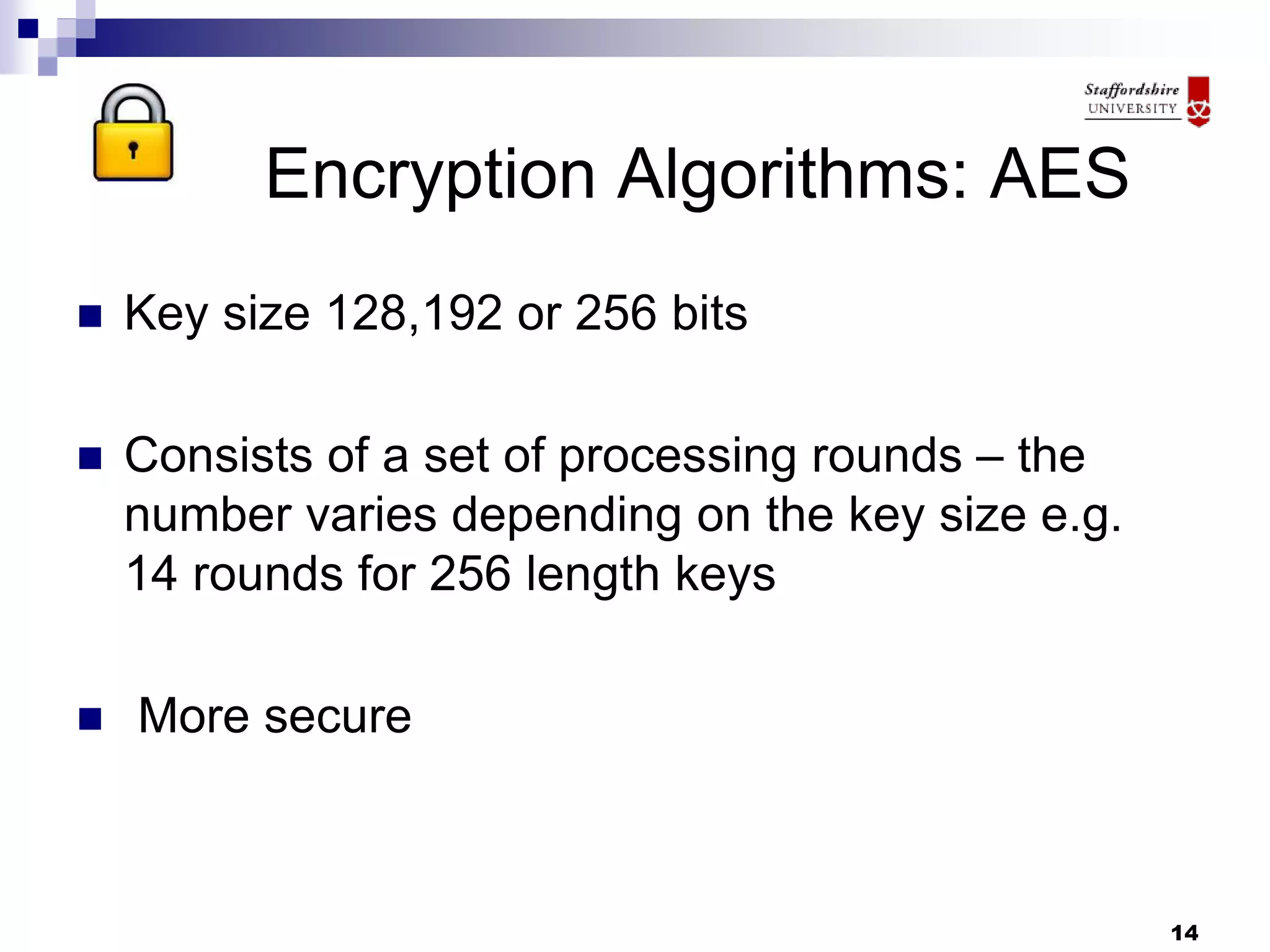 14
Encryption Algorithms: AES
 Key size 128,192 or 256 bits
 Consists of a set of processing rounds – the
number varies depending on the key size e.g.
14 rounds for 256 length keys
 More secure
 