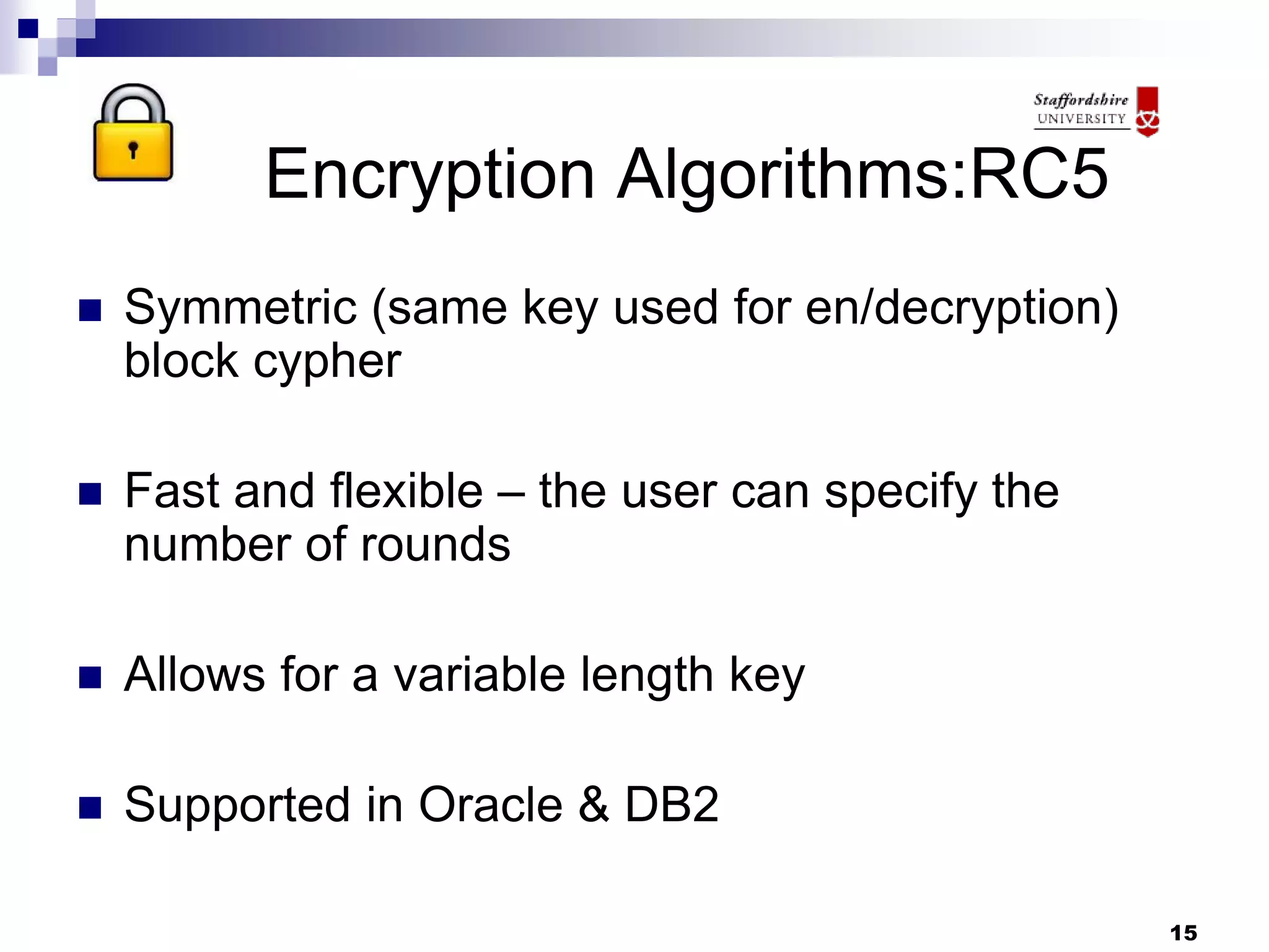 15
Encryption Algorithms:RC5
 Symmetric (same key used for en/decryption)
block cypher
 Fast and flexible – the user can specify the
number of rounds
 Allows for a variable length key
 Supported in Oracle & DB2
 