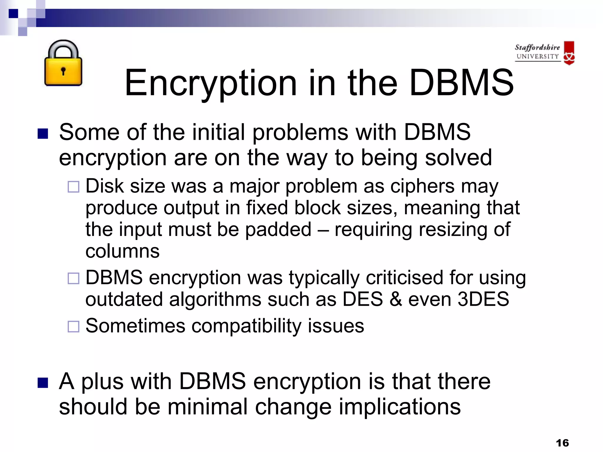 16
Encryption in the DBMS
 Some of the initial problems with DBMS
encryption are on the way to being solved
 Disk size was a major problem as ciphers may
produce output in fixed block sizes, meaning that
the input must be padded – requiring resizing of
columns
 DBMS encryption was typically criticised for using
outdated algorithms such as DES & even 3DES
 Sometimes compatibility issues
 A plus with DBMS encryption is that there
should be minimal change implications
 