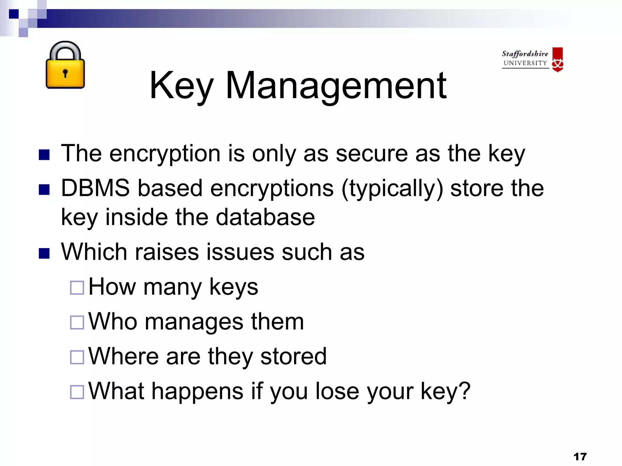 17
Key Management
 The encryption is only as secure as the key
 DBMS based encryptions (typically) store the
key inside the database
 Which raises issues such as
How many keys
Who manages them
Where are they stored
What happens if you lose your key?
 