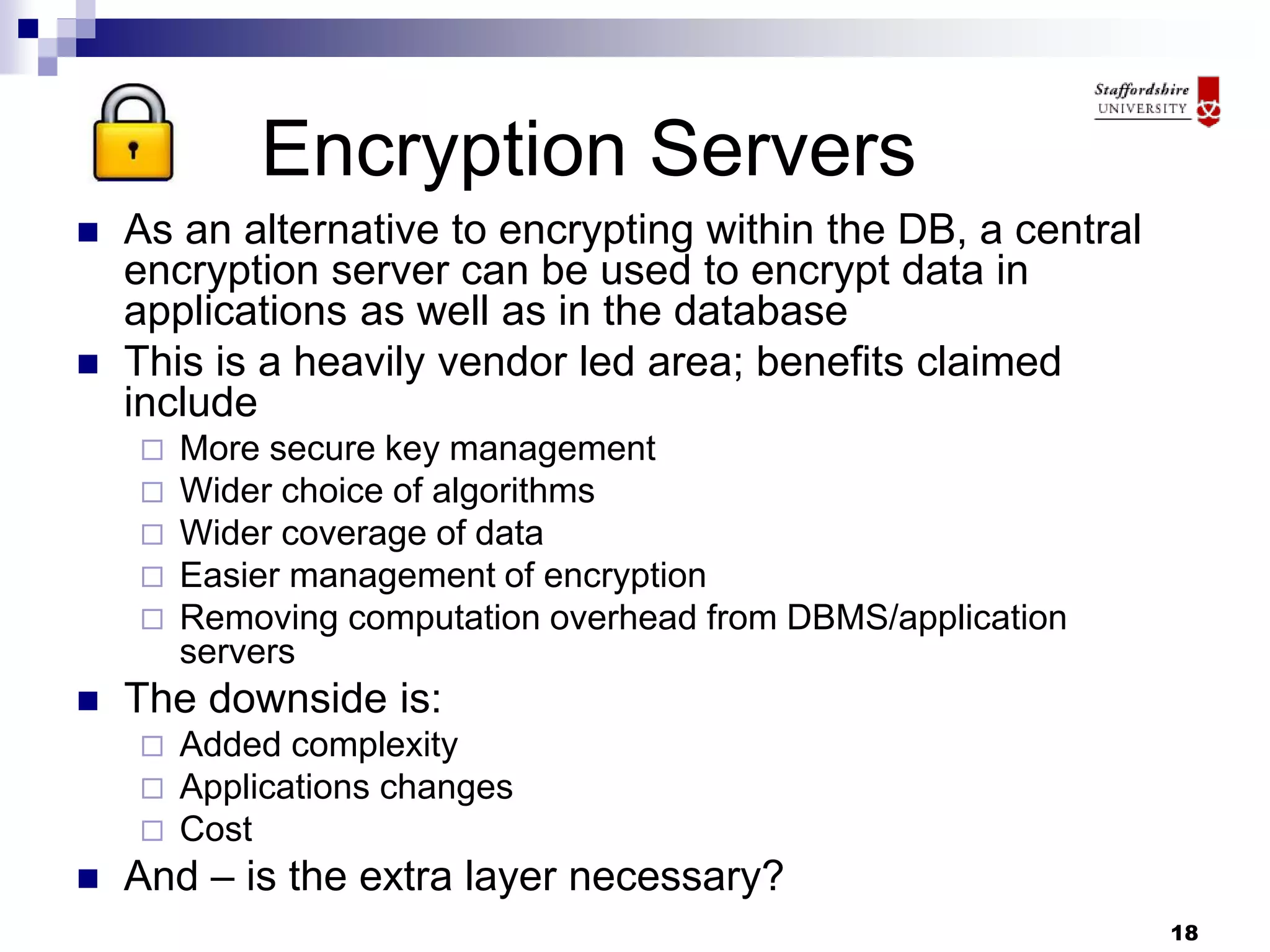 18
Encryption Servers
 As an alternative to encrypting within the DB, a central
encryption server can be used to encrypt data in
applications as well as in the database
 This is a heavily vendor led area; benefits claimed
include
 More secure key management
 Wider choice of algorithms
 Wider coverage of data
 Easier management of encryption
 Removing computation overhead from DBMS/application
servers
 The downside is:
 Added complexity
 Applications changes
 Cost
 And – is the extra layer necessary?
 