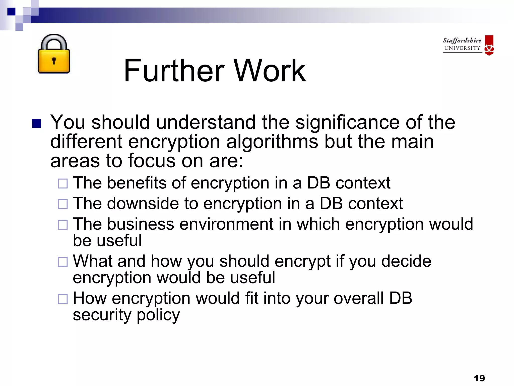 19
Further Work
 You should understand the significance of the
different encryption algorithms but the main
areas to focus on are:
 The benefits of encryption in a DB context
 The downside to encryption in a DB context
 The business environment in which encryption would
be useful
 What and how you should encrypt if you decide
encryption would be useful
 How encryption would fit into your overall DB
security policy
 