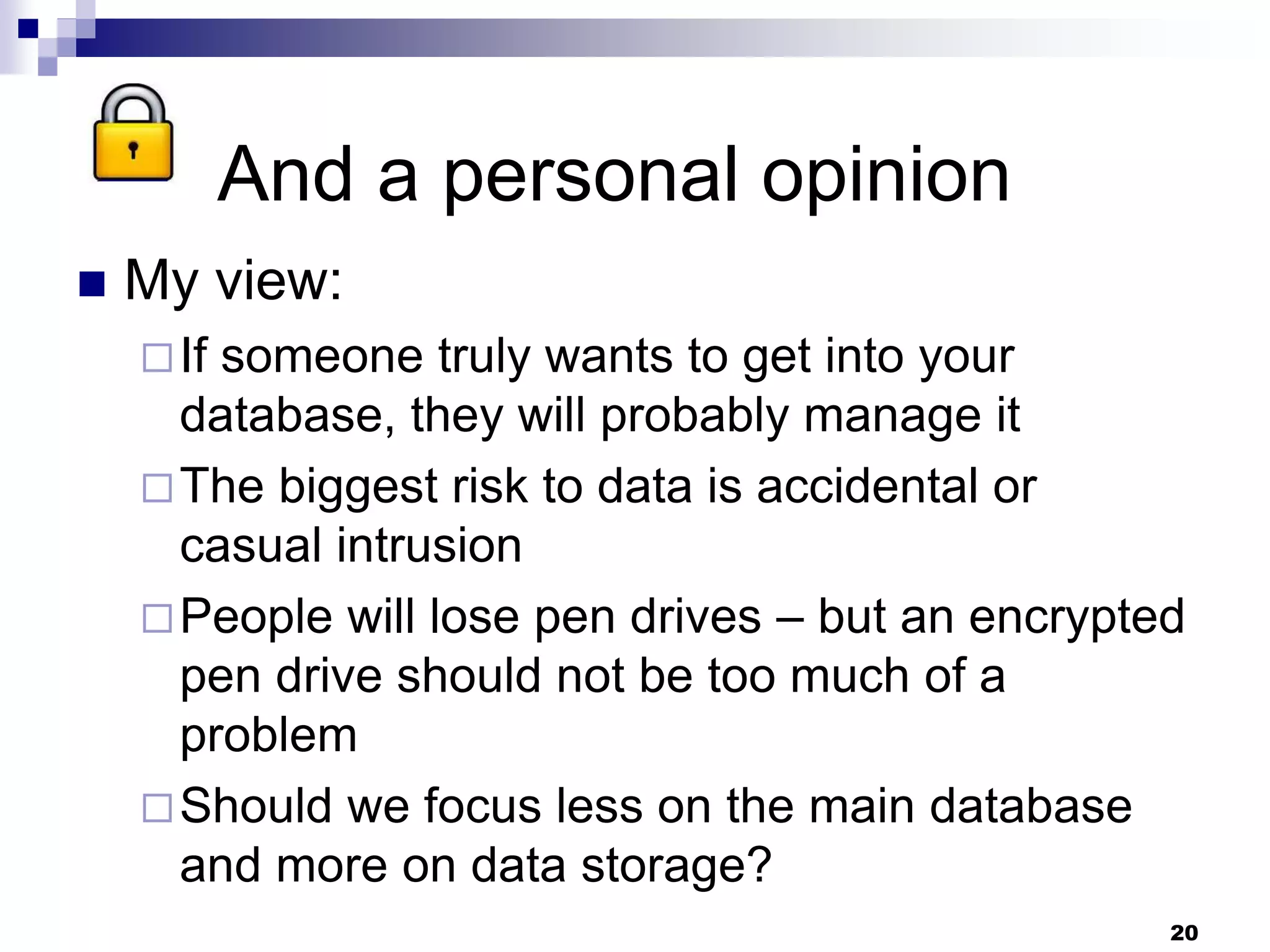 And a personal opinion
 My view:
If someone truly wants to get into your
database, they will probably manage it
The biggest risk to data is accidental or
casual intrusion
People will lose pen drives – but an encrypted
pen drive should not be too much of a
problem
Should we focus less on the main database
and more on data storage?
20
 
