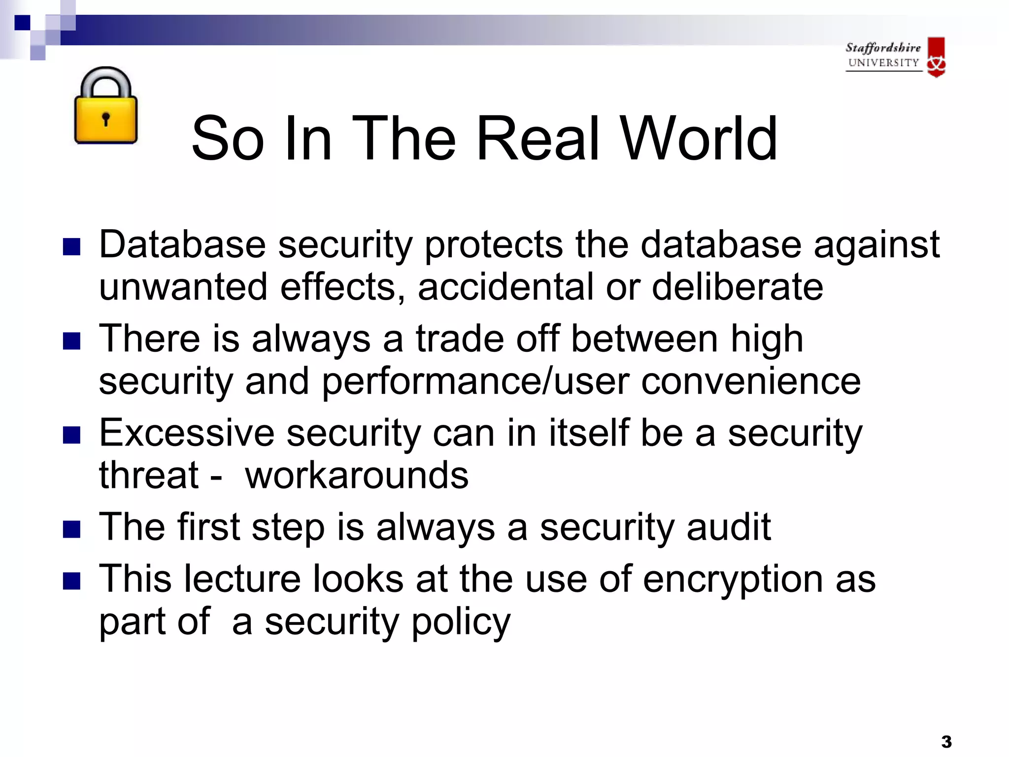 3
So In The Real World
 Database security protects the database against
unwanted effects, accidental or deliberate
 There is always a trade off between high
security and performance/user convenience
 Excessive security can in itself be a security
threat - workarounds
 The first step is always a security audit
 This lecture looks at the use of encryption as
part of a security policy
 