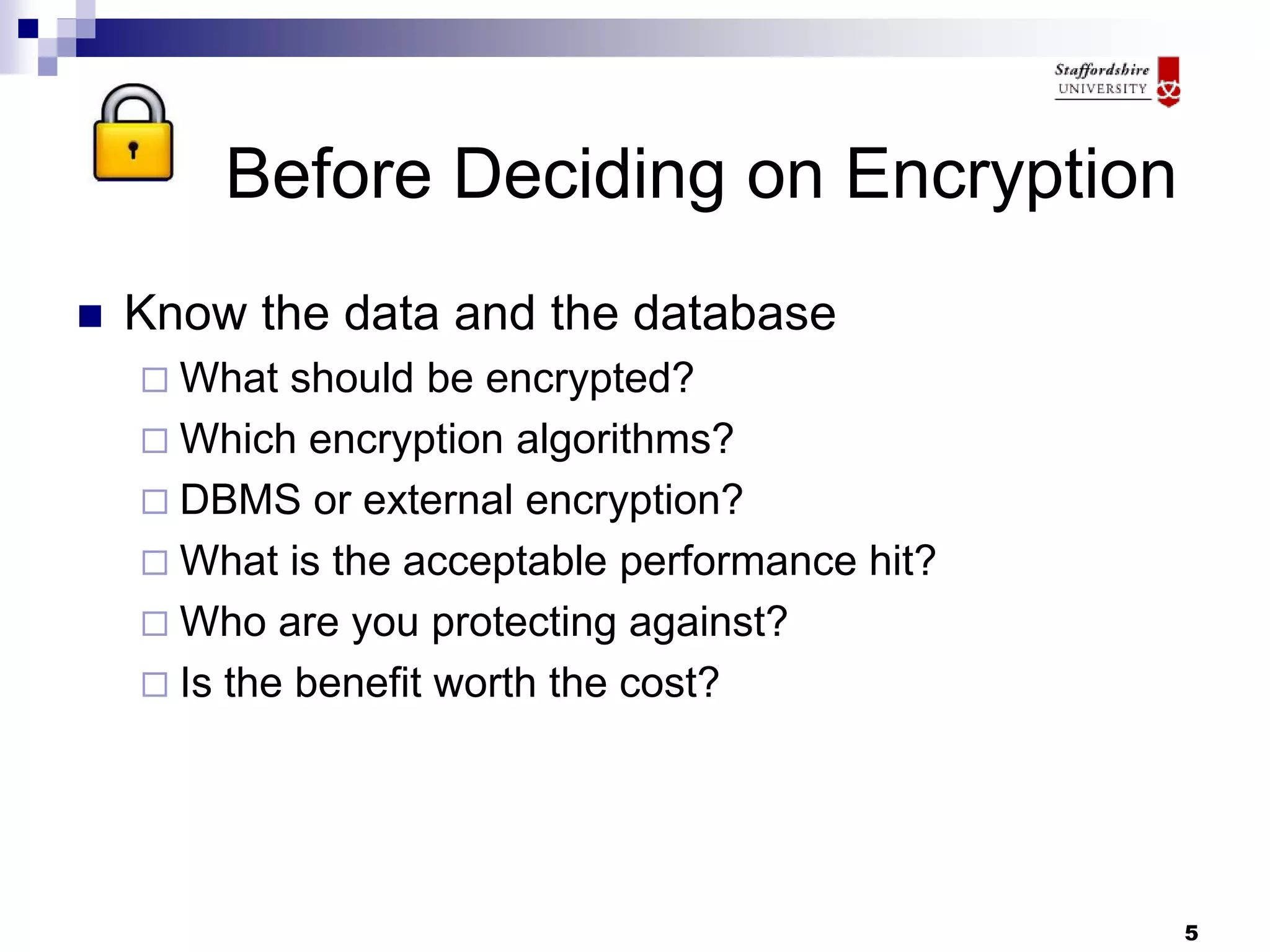 5
Before Deciding on Encryption
 Know the data and the database
 What should be encrypted?
 Which encryption algorithms?
 DBMS or external encryption?
 What is the acceptable performance hit?
 Who are you protecting against?
 Is the benefit worth the cost?
 