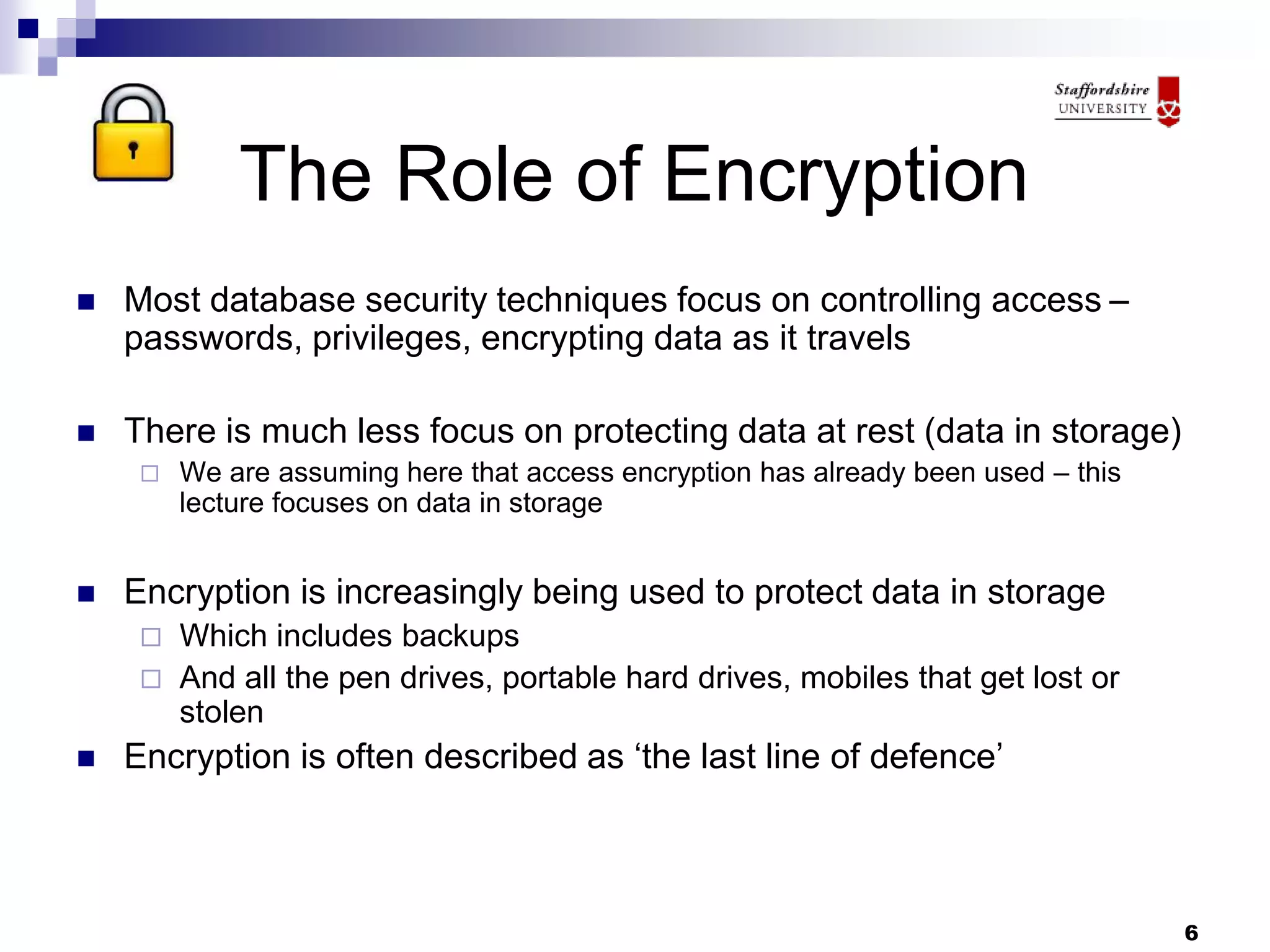 6
The Role of Encryption
 Most database security techniques focus on controlling access –
passwords, privileges, encrypting data as it travels
 There is much less focus on protecting data at rest (data in storage)
 We are assuming here that access encryption has already been used – this
lecture focuses on data in storage
 Encryption is increasingly being used to protect data in storage
 Which includes backups
 And all the pen drives, portable hard drives, mobiles that get lost or
stolen
 Encryption is often described as ‘the last line of defence’
 