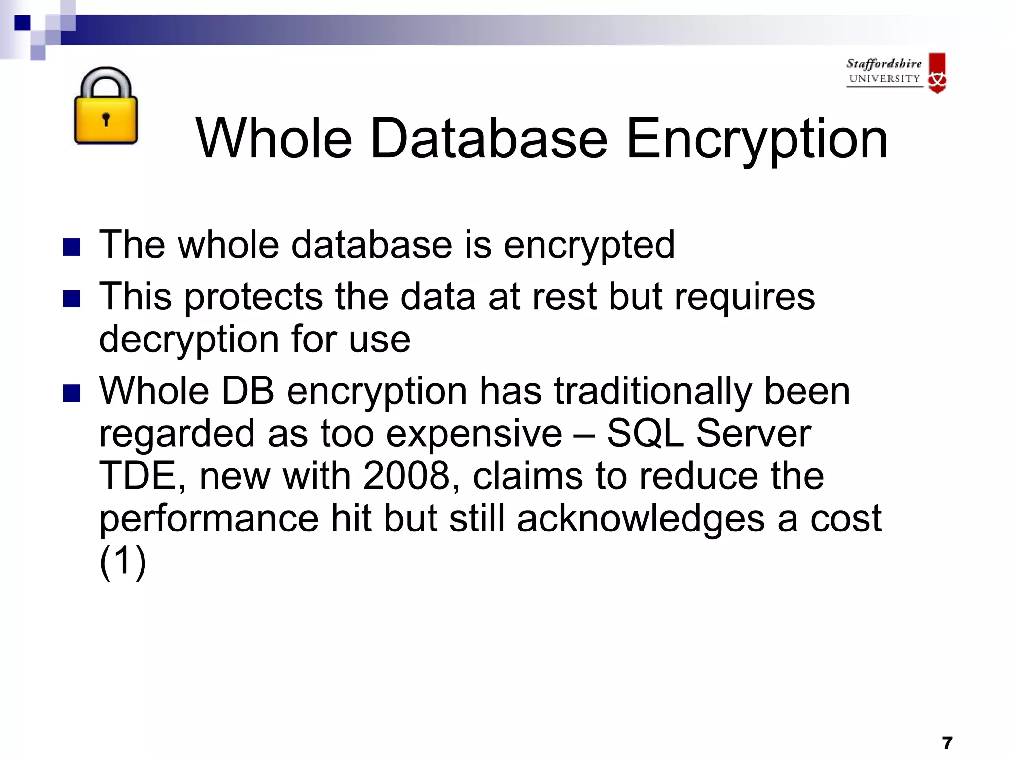 7
Whole Database Encryption
 The whole database is encrypted
 This protects the data at rest but requires
decryption for use
 Whole DB encryption has traditionally been
regarded as too expensive – SQL Server
TDE, new with 2008, claims to reduce the
performance hit but still acknowledges a cost
(1)
 