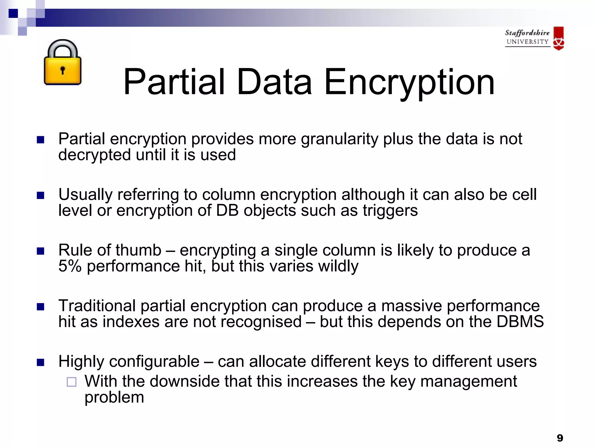 9
Partial Data Encryption
 Partial encryption provides more granularity plus the data is not
decrypted until it is used
 Usually referring to column encryption although it can also be cell
level or encryption of DB objects such as triggers
 Rule of thumb – encrypting a single column is likely to produce a
5% performance hit, but this varies wildly
 Traditional partial encryption can produce a massive performance
hit as indexes are not recognised – but this depends on the DBMS
 Highly configurable – can allocate different keys to different users
 With the downside that this increases the key management
problem
 
