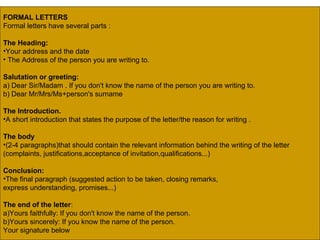 FORMAL LETTERS   Formal letters have several parts : The Heading:   Your address and the date The Address of the person you are writing to.  Salutation or greeting: a) Dear Sir/Madam . If you don't know the name of the person you are writing to. b) Dear Mr/Mrs/Ms+person's surname  The Introduction.   A short introduction that states the purpose of the letter/the reason for writing . The body   (2-4 paragraphs)that should contain the relevant information behind the writing of the letter  (complaints, justifications,acceptance of invitation,qualifications...)  Conclusion:   The final paragraph (suggested action to be taken, closing remarks,  express understanding, promises...)  The end of the letter :  a)Yours faithfully: If you don't know the name of the person.  b)Yours sincerely: If you know the name of the person.  Your signature below  