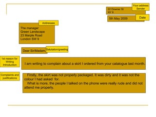 22 Downer St NY 6 5th May 2009 The manager Green Landscape 23 Marple Road London SW 9 Dear Sir/Madam, 1st reason for  Writing Introduction I am writing to complain about a skirt I ordered from your catalogue last month. Complaints and justifications Firstly, the skirt was not properly packaged. It was dirty and it was not the  colour I had asked  for. What is more, the people I talked on the phone were really rude and did not  attend me properly. Your address Sender Date Salutation/greeting Addressee 