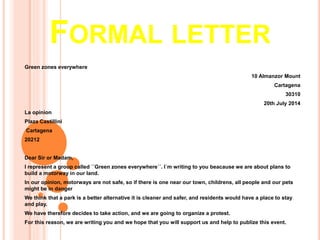 FORMAL LETTER
Green zones everywhere
10 Almanzor Mount
Cartagena
30310
20th July 2014
La opinion
Plaza Castillini
Cartagena
20212
Dear Sir or Madam,
I represent a group called ´´Green zones everywhere´´. I´m writing to you beacause we are about plans to
build a motorway in our land.
In our opinion, motorways are not safe, so if there is one near our town, childrens, all people and our pets
might be in danger
We think that a park is a better alternative it is cleaner and safer, and residents would have a place to stay
and play.
We have therefore decides to take action, and we are going to organize a protest.
For this reason, we are writing you and we hope that you will support us and help to publize this event.
 