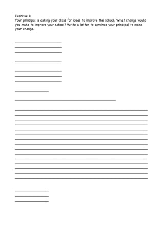 Exercise 1:
Your principal is asking your class for ideas to improve the school. What change would
you make to improve your school? Write a letter to convince your principal to make
your change.
______________________
______________________
______________________
______________________
______________________
______________________
______________________
________________
________________________________________________
_______________________________________________________________
_______________________________________________________________
_______________________________________________________________
_______________________________________________________________
_______________________________________________________________
_______________________________________________________________
_______________________________________________________________
_______________________________________________________________
_______________________________________________________________
_______________________________________________________________
_______________________________________________________________
_______________________________________________________________
_______________________________________________________________
_______________________________________________________________
_______________________________________________________________
________________
________________
________________
 