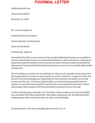 FOORMAL LETTER
2468 Oceanside Drive
Ocean City NJ 08226
November 22, 2020
Mr. Lawrence Jefferson
Community Outreach Liaison
Oceanic Aquatics and Associates.
Ocean City NJ 08226
GreetingsMr. Jefferson,
On behalf of The Will to Serve Youth and Young AdultsOutreach Program, we would like to
extend a warm thank you for your financialcontribution aswell as assistance in helping our
program provide the assistance and resourcesour youth and young adultsneed to get the
appropriate training and skillsdevelopmentexperience need ed to successfully obtain stable
employment.
We are inviting you to join us as we celebrate our 10 yearsof successful community service.
We would love for you to be our guest speaker aswell as receive the “Supporter of the Year
Award” aswe acknowledge yourorganization foritswonderfulcontribution to our high
success rate this year. To show our appreciation, our youth and young adultshave put
together a special skit they would like to perform for your organization aswellas made a
special appreciation plaque which they would like to presentto you on this day.
It will be held Saturday, December 12th
at6:30 pm. Please contactus at (510) 236-9876if
you can attend. We will provide further information during your call. We look forwardto
celebrating our 10th anniversary with you. Have a wonderfulday.
The gtanah river is the most exitoibfg yrjbhrvvrtvytihe ge hr
 