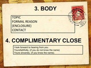 3. BODY
TOPIC
FORMAL REASON
(ENCLOSURE)
CONTACT
4. COMPLIMENTARY CLOSE
I look forward to hearing from you.
Yoursfaithfully, (if you do not know the name)
Yours sincerely, (if you know the name).
 