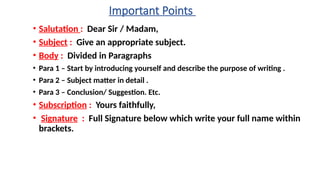 Important Points
• Salutation : Dear Sir / Madam,
• Subject : Give an appropriate subject.
• Body : Divided in Paragraphs
• Para 1 – Start by introducing yourself and describe the purpose of writing .
• Para 2 – Subject matter in detail .
• Para 3 – Conclusion/ Suggestion. Etc.
• Subscription : Yours faithfully,
• Signature : Full Signature below which write your full name within
brackets.
 