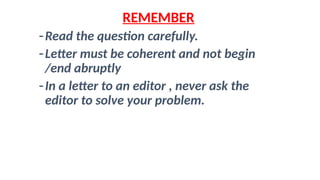 REMEMBER
-Read the question carefully.
-Letter must be coherent and not begin
/end abruptly
-In a letter to an editor , never ask the
editor to solve your problem.
 