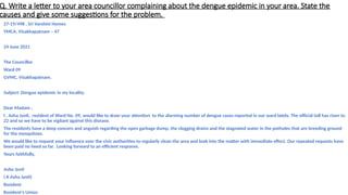 Q. Write a letter to your area councillor complaining about the dengue epidemic in your area. State the
causes and give some suggestions for the problem.
27-19/498 , Sri Varshini Homes
YMCA, Visakhapatnam – 47
24 June 2021
The Councillor
Ward 09
GVMC, Visakhapatnam.
Subject: Dengue epidemic in my locality.
Dear Madam ,
I , Asha Jyoti, resident of Ward No. 09, would like to draw your attention to the alarming number of dengue cases reported in our ward lately. The official toll has risen to
22 and so we have to be vigilant against this disease.
The residents have a deep concern and anguish regarding the open garbage dump, the clogging drains and the stagnated water in the potholes that are breeding ground
for the mosquitoes.
We would like to request your influence over the civic authorities to regularly clean the area and look into the matter with immediate effect. Our repeated requests have
been paid no heed so far. Looking forward to an efficient response.
Yours faithfully,
Asha Jyoti
( K Asha Jyoti)
Resident
Resident’s Union
 