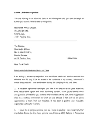 Formal Letter of Resignation
You are working as an accounts clerk in an auditing firm and you want to resign to
further your studies. Write a letter of resignation.
Halimah bt. Ahmad Ghazali,
39, Jalan SS7/12,
Kelana Jaya,
47301 Petaling Jaya.
________________________________________________________________
The Director,
Shamsudin & Khoo,
No. 5, Jalan PJS ll/14,
Bandar Sunway,
46150 Petaling Jaya. 15 MAY 2004
Dear Encik Zulkifli,
Resignation from the Post of Accounts Clerk
I am writing to tender my resignation from the above mentioned position with our firm
effective from 15 May 2004. As stated in the conditions of my contract, one month’s
notice is required and I shall therefore be leaving the company on 15 June 2004.
2. It has been a pleasure working for your firm. In the one and a half years that I was
here, I have learnt a great deal about accounting systems. Thank you for all the advice
and guidance provided by you and the other members of the staff. What I appreciate
most is a working environment in which we are allowed to fail and we are given
opportunities to learn from our mistakes. It has been a positive and invaluable
experience working for your firm.
3. I would like to continue working here but I regret to say that I have resign to further
my studies. During the time I was working here, I took up LCCI Diploma in Accounting
 