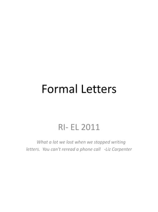 Formal Letters

               RI- EL 2011
      What a lot we lost when we stopped writing
letters. You can't reread a phone call -Liz Carpenter
 