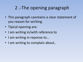2 .-The opening paragraph 
• This paragraph caontains a clear statement of 
you reason for wiriting. 
• Tipical opening are: 
• I am writing in/with reference to 
• I am writing in reponse to… 
• I am writing to complain about.. 
 