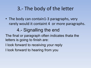 3.- The body of the letter 
• The body can contain1-3 paragraphs, very 
rarely would it containt 4 or more paragraphs. 
4.- Signalling the end 
The final or paragraph often indicates thata the 
letters is going to finish are: 
I look forward to receiving your reply 
I look forward to hearing from you 
 
