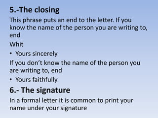 5.-The closing 
This phrase puts an end to the letter. If you 
know the name of the person you are writing to, 
end 
Whit 
• Yours sincerely 
If you don’t know the name of the person you 
are writing to, end 
• Yours faithfully 
6.- The signature 
In a formal letter it is common to print your 
name under your signature 
