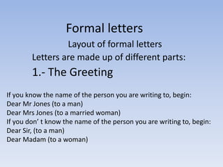 Formal letters 
Layout of formal letters 
Letters are made up of different parts: 
1.- The Greeting 
If you know the name of the person you are writing to, begin: 
Dear Mr Jones (to a man) 
Dear Mrs Jones (to a married woman) 
If you don’ t know the name of the person you are writing to, begin: 
Dear Sir, (to a man) 
Dear Madam (to a woman) 
 